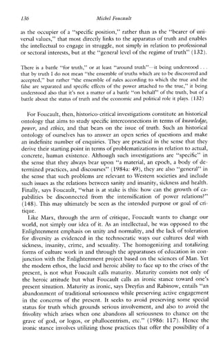 136 Michel Foucault
as the occupier of a “specific position,” rather than as the “bearer of uni-
versal values,’’ that most directly links to the apparatus of truth and enables
the intellectual to engage in struggle, not simply in relation to professional
or sectoral interests, butat the “general level of the regime of truth”(132).
There isa battle“for truth,” or at least “around truth”-itbeing understood ...
that by truth I do not mean “the ensemble of truths which are to be discovered and
accepted,” but rather “the ensemble of rulesaccording to which the true and the
falseare separated and specificeffects of the power attached to the true,” it being
understood also that it’s not a matter of a battle “on behalf” of the truth, butof a
battle about the status of truth and the economic and political role it plays. (132)
For Foucault, then, historico-critical investigations constitute an historical
ontology that aims to study specific interconnections in terms of knuwLe&e,
power, and ethics, and that bears on the issue of truth. Such an historical
ontology of ourselves has to answer an open series of questions and make
an indefinite number of enquiries. They are practical in the sense that they
derive their starting point in terms of problematizations in relationto actual,
concrete,humanexistence.Althoughsuchinvestigationsare “specific” in
the sense that they always bear upon “a material, an epoch, a body of de-
termined practices, and discourses” (1984a: 49), they are also “general” in
the sense that such problems are relevant to Western societies and include
such issues as the relations between sanity and insanity,sickness and health.
Finally, says Foucault, “what is at stake is this: how can the growth of ca-
pabilitiesbedisconnectedfrom the intensification ofpowerrelations?”
(148).This may ultimately be seen as the intended purpose or goal of cri-
tique.
LikeMarx, through the arm of critique, Foucault wants to change our
world, not simply our idea of it. As an intellectual, he was opposed to the
Enlightenment emphasis on unity and normality, and the lack of toleration
for diversity as evidencedin thetechnocratic ways ourcultures deal with
sickness,insanity, crime,and sexuality. Thehomogenizingandtotalizing
forms of culture work in and through the apparatuses of education in con-
junction with the Enlightenment project based on thesciences of Man.Yet
the modern ethos, the lucid and heroicability to face up to the crises of the
present, is not what Foucault calls maturity. Maturity consists not only of
theheroicattitudebutwhatFoucault calls anironicstancetoward one’s
present situation. Maturity as ironic, says Dreyfus and Rabinow, entails “an
abandonment of traditional seriousnesswhile preserving active engagement
intheconcernsofthepresent. It seeks to avoidpreservingsome special
status for truth which grounds serious involvement, and also to avoid the
frivolity which arises when one abandons all seriousness to chance on the
grave of god, or logos,orphallocentrism,etc.” (1986: 117). Hencethe
ironic stance involves utilizing those practices that offer the possibility of a
 