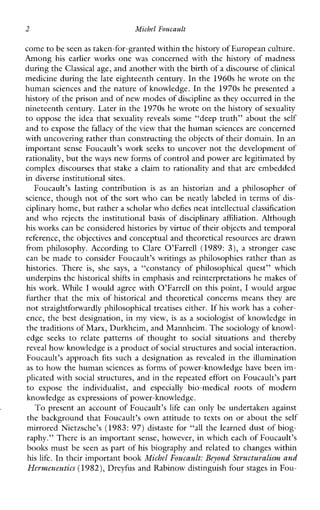 2 Michel Foucault
come to be seen as taken-for-granted within the history of European culture.
Among his earlierworks one was concerned with the history of madness
during theClassical age, and another with the birthof a discourse ofclinical
medicine during the late eighteenth century. In the 1960s he wrote on the
human sciences and the nature of knowledge. In the 1970s he presented a
history of the prison and of new modes ofdiscipline as they occurred inthe
nineteenth century. Later in the 1970s he wrote on the history of sexuality
to oppose the idea that sexuality reveals some “deep truth” about the self
and to expose the fallacy of theview that the humansciences are concerned
with uncovering rather than constructing the objects of their domain. In an
important sense Foucault’s work seeks to uncover not the development of
rationality, but theways new forms of control and power are legitimated by
complex discourses that stake a claim to rationality and that are embedded
in diverse institutional sites.
Foucault’slastingcontribution isas anhistorianandaphilosopherof
science, though not of the sort who can be neatly labeled in terms of dis-
ciplinary home, but rathera scholar who defies neat intellectual classification
and who rejects the institutional basis of disciplinaryaffiliation. Although
his works can be consideredhistories by virtue of their objects and temporal
reference, the objectives and conceptual and theoretical resources are drawn
fromphilosophy.According to ClareO’Farrell (1989: 3), a stronger case
can be made to consider Foucault’s writings as philosophies rather than as
histories. There is, she says, a “constancyofphilosophicalquest”which
underpins the historical shifts in emphasis and reinterpretations he makes of
his work. While I would agree with O’Farrell on this point, I would argue
further that the mix of historical and theoretical concerns means they are
not straightforwardly philosophicaltreatises either. If his work has a coher-
ence, the best designation, in my view, isas a sociologist of knowledge in
the traditions of Marx, Durkheim, and Mannheim. The sociology of knowl-
edgeseeks to relatepatternsofthought to social situationsandthereby
reveal how knowledgeis a product ofsocial structures andsocial interaction.
Foucault’sapproach fits such a designation as revealedin the illumination
as to how the human sciences as forms of power-knowledge have been im-
plicated with social structures, and in the repeated effort on Foucault’s part
to expose the individualist, and especially bio-medicalrootsofmodern
knowledge as expressions of power-knowledge.
To present an account of Foucault’s life can only be undertaken against
the background that Foucault’s own attitude to texts on or about the self
mirrored Nietzsche’s (1983: 97) distaste for “all the learned dust of biog-
raphy.” There is an important sense, however, in which each of Foucault’s
books must be seen as part of his biography and related to changes within
his life. In their important book Michel Foucault: Beyond Structuralism and
Hermeneutics (1982),Dreyfus and Rabinow distinguish four stages in Fou-
 