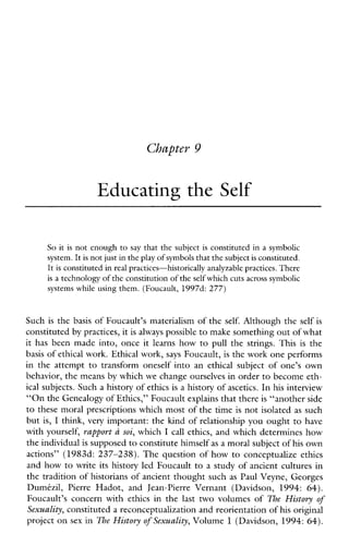 Chapter 9
Educating the Self
So it is not enough to say that the subject is constituted in a symbolic
system. Itis not just inthe play of symbolsthat thesubject is constituted.
It is constituted in real practices-historically analyzable practices. There
is a technology of the constitution of the self which cuts across symbolic
systemswhileusing them. (Foucault, 1997d: 277)
Such is the basis of Foucault’s materialism of the self. Although the self is
constituted by practices, it is always possible to make something out of what
it has been made into,once it learns how to pull the strings. This is the
basis of ethical work. Ethical work, says Foucault, is the work one performs
in the attempt to transformoneself into an ethical subject of one’sown
behavior, the means by which we change ourselves in order to become eth-
ical subjects. Such a history of ethics is a history of ascetics. In his interview
“On the Genealogy of Ethics,” Foucault explainsthat there is “another side
to these moral prescriptions which most of the time is not isolated as such
but is, I think, very important: the kind of relationship you ought to have
with yourself, rapport a soi, which I call ethics, and which determines how
the individual is supposed to constitute himself as a moral subject of his own
actions” (1983d: 237-238). The question of how to conceptualize ethics
and how to write its history led Foucault to a study of ancient cultures in
the tradition of historians of ancient thought such as Paul Veyne, Georges
Dumitzil, Pierre Hadot, and Jean-Pierre Vernant (Davidson, 1994: 64).
Foucault’s concern with ethics in the last two volumes of The History of
Sexuality, constituted a reconceptualization and reorientation of his original
project on sex in The History of Sexuality, Volume 1 (Davidson, 1994: 64).
 