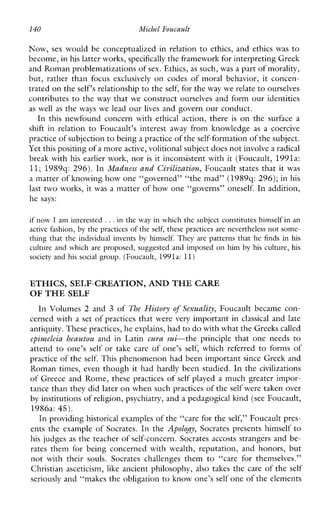 140 Michel Foucault
Now, sex would be conceptualized in relation to ethics, and ethics was to
become, in his latter works,specifically the framework for interpreting Greek
and Roman problematizations ofsex. Ethics, as such, was a part of morality,
but, rather than focus exclusively on codesofmoralbehavior,itconcen-
trated on theself‘s relationship to the self, for the way we relate to ourselves
contributes to the way that we construct ourselves and form our identities
as well as the ways we lead our lives and govern our conduct.
In thisnewfoundconcernwithethicalaction,there is on the surfacea
shiftinrelation to Foucault’sinterest away fromknowledge as acoercive
practice of subjectionto being a practiceof the self-formation of the subject.
Yet this positingof a moreactive, volitional subject doesnot involve a radical
break with his earlier work, nor is it inconsistent with it (Foucault, 1991a:
11; 1989q: 296). In Madness and Civilization, Foucault states that it was
a matter of knowing how one “governed” “the mad” (1989q: 296);in his
last two works, it was a matter of how one “governs” oneself. In addition,
he says:
if now I am interested ...in the way in which the subject constitutes himself in an
active fashion, by the practices of theself, these practices are nevertheless not some-
thing that the individualinvents by himself.Theyarepatterns that he finds i n his
culture and whichare proposed, suggested and imposed on himbyhis culture, his
society and hissocial group. (Foucault, 1991a: 11)
ETHICS, SELF-CREATION, AND THE CARE
OF THE SELF
In Volumes 2 and 3 of The Histoyy of Sexuali(y, Foucault became con-
cerned with a set of practices that were very important in classical and late
antiquity. These practices, heexplains, had to do with what the Greekscalled
epimeleia heautou and in Latin cum.sui-theprinciple thatoneneeds to
attend to one’s self or takecare of one’s self, whichreferred to forms of
practice of the self. This phenomenon had been important since Greek and
Roman times,even though it had hardly been studied. In the civilizations
of Greece and Rome, these practices of self played a much greater impor-
tance than they did later on when such practices of theself were taken over
by institutions of religion, psychiatry, and a pedagogical kind (see Foucault,
1986a: 45).
In providing historical examples of the “care for the self,” Foucault pres-
ents the example of Socrates. In the Apolo~y,Socrates presents himself to
his judges as the teacher of self-concern. Socrates accosts strangers and be-
rates themforbeingconcernedwithwealth,reputation,andhonors,but
notwiththeirsouls.Socrateschallengesthem to “careforthemselves.”
Christian asceticism, like ancient philosophy, also takes the care of the self
seriously and “makes the obligation to know one’s self one of the elements
 