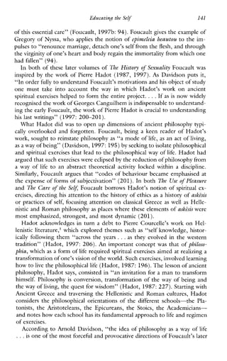 Educating the Self 141
of this essential care” (Foucault, 1997b: 94).Foucault gives the example of
Gregory of Nyssa, who applies the notion of epivczeleia heautou to the im-
pulses to “renounce marriage, detach one’sself from the flesh, and through
the virginity of one’s heart and body regain the immortality from which one
had fallen” (94).
In both of these later volumes of The History of Sexuality Foucault was
inspired by the work of Pierre Hadot (1987, 1997). As Davidson puts it,
“In order fully to understand Foucault’s motivations andhis object of study
onemust take intoaccountthe way inwhichHadot’swork onancient
spiritual exercises helped to form the entire project. ...If asis now widely
recognised the work of Georges Canguilhemis indispensable to understand-
ing the early Foucault, the work of Pierre Hadotis crucial to understanding
his last writings” (1997: 200-201).
What Hadot did was to open up dimensions of ancient philosophy typi-
cally overlooked and forgotten. Foucault, being a keen reader of Hadot’s
work, sought to reinstate philosophy as “a mode of life, as an act of living,
as a way of being” (Davidson,1997:195) by seeking to isolate philosophical
and spiritual exercises that lead to the philosophical way of life. Hadot had
argued that suchexercises were eclipsed bythe reductionof philosophy from
a way of life to anabstracttheoretical activity lockedwithina discipline.
Similarly, Foucault argues that “codes of behaviour became emphasised at
the expense of forms of subjectivation” (201). In both The Use of Pleasuve
and The Care of the Self Foucault borrows Hadot’s notion of spiritual ex-
ercises, directing his attention to the history of ethics as a history of askisis
or practices of self, focusing attention on classical Greece as well as Helle-
nistic and Roman philosophy as places where these elements of askzsis were
most emphasized, strongest, and most dynamic (201).
Hadot acknowledges in turn a debt to Pierre Courcelle’s work on Hel-
lenistic literature,’ which explored themes such as “self knowledge, histor-
ically following them “across the years ...as they evolved in the western
tradition” (Hadot, 1997: 206). An important concept was that of philoso-
phia, which as a form of life required spiritual exercises aimed at realizing a
transformation of one’s vision of the world. Suchexercises, involvedlearning
how to live the philosophical life (Hadot, 1987: 196). Thelesson of ancient
philosophy, Hadot says, consisted in “an invitation for a man to transform
himself. Philosophy is conversion, transformation of the way of being and
the way of living, the quest for wisdom” (Hadot,1987:227). Starting with
Ancient Greece and traversing the Hellenistic and Roman cultures, Hadot
considersthephilosophicalorientationsofthedifferentschools-the Pla-
tonists,theAristoteleans,theEpicureans,theStoics,theAcademicians-
and notes how each school has its fundamental approachto life and regimen
of exercises.
According to Arnold Davidson, “the idea of philosophy as a way of life
...is one of the most forceful and provocative directionsof Foucault’s later
 