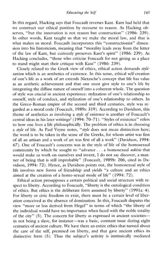 Educating the Self 143
In this regard, Hacking says that Foucault reverses Kant.Ibnt had held that
we constructour ethical position by recourse to reason. As Hackingob-
serves, “buttheinnovation is not reason butconstruction” (1986: 239).
Inotherwords,Kanttaughtusthatwemakethemorallaw,andthat is
what makes us moral. Foucault incorporates this “constructionist” dimen-
sion into his historicism, meaning that “morality leads away from the letter
of the law of Kant, but curiously preserves Kant’s spirit” (1986: 239). As
Haclung concludes, “those who criticise Foucault for not giving us a place
to stand might start their critique with Kant” (1986: 239).
Closely related to the Greek view of ethics, ethical action demands styli-
zation which is an aesthetics of existence. In this sense, ethical self-creation
of one’s life as a work of art extends Nietzsche’s concept that life has value
as anaestheticachievementandthatonemust give style to one’s life by
integrating thediffuse nature of oneself intoa coherent whole. The question
of style was crucial in ancient experience: stylization of one’s relationship to
oneself, style of conduct, and stylization of one’s relationship to others. In
the Greco-Roman empire of the second and third centuries, stylewas re-
garded as a moral code (Foucault, 1989s: 319). Accordingto Davidson, this
theme of aesthetics as involving a style of existence is another of Foucault’s
central ideas inhis later writings’ (1994:70-71). “Styles of existence”refers
to how one lives a life philosophically. The problem of ethicsis in choosing
a style of life. As Paul Veyne notes, “style does not mean distinction here;
the word is to be taken in the sense of the Greeks, for whom artist was first
of all an artisan and a work of art was first of all a work” (Davidson, 1994:
67). One of Foucault’s concerns was in the style of life of the homosexual
community by which he sought to “advance ...a homosexual as&s that
would make us work on ourselves and invent, I do notsay discover, a man-
ner of being that is still improbable” (Foucault, 1989b: 206, cited in Da-
vidson, 1994:72). Hence, as Davidson points out, the homosexual style of
life involvesnewformsoffriendshipand yields “a cultureandan ethics
aimed at the creation of a homo-sexual mode of life” (1994: 72).
Ethical action presupposes a certain political and social structure with re-
spect to liberty. According to Foucault, “liberty is the ontological condition
of ethics. But ethics is the deliberate form assumed by liberty” (1991a: 4).
For liberty or civic freedom to exist, there must be a certain level of liber-
ation conceived as the absence of domination. Inthis, Foucault disputes the
view “more or less derived from Hegel” in terms of which “the liberty of
the individual would haveno importance when faced with the noble totality
of the city” (5).The concern for liberty as expressed in ancient societies-
in not being a slave, for instance-was a basic, constant issue during eight
centuries of ancient culture.We have there an entire ethics that turned about
the careofthe self, premised on liberty,andthat gave ancientethics its
distinctive form (5). Thusthe subject’sactivity is intrinsically mediated
 