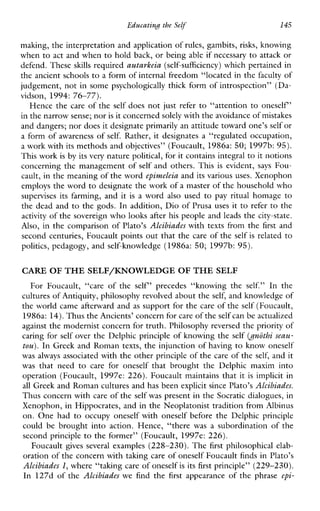 EducatinH the Selj‘ 145
making, the interpretation and application of rules, gambits, risks, knowing
when to act and when to hold back, or being able if necessary to attack or
defend. These skills required autarkeia (self-sufficiency) which pertained in
the ancient schools to a form of internal freedom “located in the faculty of
judgement, not in some psychologically thick form of introspection” (Da-
vidson, 1994: 76-77).
Hence the care of the self does not just refer to “attention to oneself’
in the narrow sense; noris it concernedsolely with the avoidance of mistakes
and dangers; nor does it designate primarily an attitude toward one’sself or
a form of awareness of self. Rather, it designates a “regulated occupation,
a work with its methods and objectives’’ (Foucault, 1986a: 50; 1997b: 95).
This work is by its very nature political, for it contains integral to it notions
concerning the management of self and others. This is evident, says Fou-
cault, in the meaning of the word epinzeleia and its various uses. Xenophon
employs the wordto designate the work of a master of the household who
supervisesitsfarming, and it is a word also used to pay ritual homage to
the dead and to the gods. In addition, Dio of Prusa uses it to refer to the
activity of the sovereign who looks after his people and leads the city-state.
Also, in the comparison of Plato’s Alcibiades with texts from the first and
second centuries, Foucault points out that the care of the self is related to
politics, pedagogy, and self-knowledge (1986a: 50; 1997b: 95).
CARE OF THESELF/KNOWLEDGE OF THESELF
ForFoucault,“careofthe self’ precedes“knowingthe self.” Inthe
cultures of Antiquity, philosophy revolved about the self, and knowledge of
the world came afterward and as support for the care of the self (Foucault,
1986a: 14).Thus theAncients’ concern for care of theself can be actualized
against the modernist concern for truth. Philosophy reversed the priority of
caring for self over the Delphic principle of knowing the self ( ~ ~ 6 t hseau-
tou). In Greek and Roman texts, the injunction of having to know oneself
was always associated with the other principle of the care of the self, and it
was thatneedtocareforoneselfthatbroughttheDelphicmaximinto
operation (Foucault, 1997e: 226). Foucault maintains that it is implicit in
all Greek and Roman cultures and has been explicit since Plato’s Alcibiades.
Thus concern with care of the self was present in the Socratic dialogues, in
Xenophon, in Hippocrates, and in the Neoplatonist tradition from Albinus
on. One had to occupyoneselfwithoneselfbeforetheDelphicprinciple
couldbebroughtintoaction.Hence,“therewas a subordinationofthe
second principle to the former” (Foucault, 1997e: 226).
Foucault gives several examples (228-230). The first philosophical elab-
oration of the concern with taking care of oneself Foucault finds in Plato’s
Alcibiades l, where “taking care of oneself is its first principle” (229-230).
In 127d of the Alcibiades wefind the firstappearanceof the phrase epi-
 
