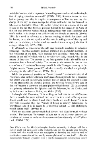 146 Michel Foucault
meleisthai sautou, which expresses “something more serious than the simple
fact of paying attention to oneself’ (1997e: 230). Socrates shows the am-
bitious young man that it is quite presumptuous of him to want to take
charge of the city, or even manage his affairs, unless he has first learned to
take care of himself (1986a: 44). In the Apology it is as a master of the art
of care of the self that Socrates presents himselfto his judges (44).Care of
the self thus involves various things: talung pains with one’s holdings and
one’s health. It isalways a realactivity and not simply an attitude (1997e:
230). It is usedinreference to a farmer tending hisfields,his cattle,and
his house, or to the occupation of the ruler in taking care of the city and
citizens. In addition, it is also used as a medical term to signify the fact of
caring (1986a: 50, 1997e: 230).
In Alcibiades 1, concern for the self, says Foucault, is related to defective
pedagogy-one that concerns political ambition at a particular moment. In
the remainder of the text, Plato explores two questions-first, what is the
nature of the self of which one has to take care? and, second, what is the
nature of that care? The answer to thefirst question is that the self is not a
substance but a form of activity. The answer to the second is that to take
care of oneselfconsists of knowingoneself. In this Plato gave priority to the
Delphicmaxim“knowyourself,”whicheventuallyabsorbedtheprinciple
of caring for the self (Foucault, 1997c: 231).
While the privileged position of “know yourself’ is characteristic of all
Platonists, later in the Hellenistic and Greco-Roman periods thisis reversed:
the accent was not on knowing yourself but on caring for yourself. Hence
“in the Hellenistic and imperial periods, the Socratic notion of ‘the care of
the self became a common universal philosophical theme” (231), accepted
as a primary orientation by Epicurus and his followers, by the Cynics, and
by Stoics such as Seneca, Rufus, and Galen (232).
AlthoughwithDescartes,“it is striking to findthat in the Mkditations
there is exactly this same spiritual care to accede to a mode of being where
doubt would not be allowedandwhere finally wewouldknow,” it is in
fact withDescartesthatthis“modeofbeing is entirely determined by
knowledge,andit is as access to a knowingsubject ...thatphilosophy
would define itself’ (1991a: 14).
Until the sixteenth century truth hada price: “no access to truth without
ascesis.” Furthermore “in western culture up to the sixteenth century, as-
ceticism and access to truth are always more or less obscurely linked” (Fou-
cault, 1997d: 279):
Evenif it is true that Greekphilosophyfoundedrationality, it always held that a
subject could not have access to the truth if he did not first operate upon himself a
certainwork that wouldmakehimsusceptible to knowing the truth-aworkof
purification, conversion of the soul by contemplation of the soul itself. ...But the
extraordinary thing in Descartes’ texts is that he succeeded in substituting a subject
 
