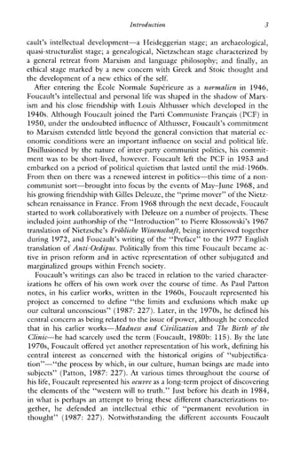 Intvoduction 3
cault’s intellectualdevelopment-aHeideggerianstage;anarchaeological,
quasi-structuralist stage; a genealogical, Nietzschean stage characterized by
ageneralretreatfromMarxismandlanguagephilosophy;and finally, an
ethical stage marked by a new concern with Greek and Stoic thought and
the development of a new ethics of the self.
AfterenteringtheEcoleNormaleSupt-rieure as a nurwalien in1946,
Foucault’s intellectual and personal life was shaped in the shadow of Marx-
ismand hisclosefriendshipwithLouisAlthusserwhichdevelopedinthe
1940s. Although Foucault joined the Parti Communiste Franqais (PCF) in
1950, under the undoubted influence of Althusser, Foucault’s commitment
to Marxism extended little beyond the general conviction that material ec-
onomic conditions were an important influence on social and political life.
Disillusioned by the nature of inter-party communist politics,his commit-
ment was to beshort-lived,however.Foucault left the PCF in 1953 and
embarked on a period of political quietism that lasted until the mid-1960s.
From then on there was a renewed interest in politics-this time of a non-
communist sort-brought into focus by the events of May-June 1968,and
his growing friendship withGilles Deleuze, the “prime mover”of the Nietz-
schean renaissance in France. From 1968 through the next decade, Foucault
started to work collaboratively with Deleuzeon a number of projects.These
included joint authorship of the “Introduction” toPierre IUossowski’s 1967
translation of Nietzsche’s Frohliche Wissenschaft, being interviewed together
during 1972, and Foucault’s writing of the “Preface” to the 1977 English
translation of Anti-Oedipus. Politically from this time Foucault became ac-
tivein prison reform and in active representation of other subjugated and
marginalized groups within French society.
Foucault’s writings can also be traced in relation to the varied character-
izations he offers of his own work over the course of time. As Paul Patton
notes, in his earlierworks, written in the 1960s, Foucault represented his
project as concerned to define“the limits and exclusionswhichmake up
our cultural unconscious” (1987: 227). Later, in the 1970s, he defined his
central concernas being related to theissue of power, although he conceded
thatin his earlierworks-Madness and Civilizatiun and The Birth (8the
Clinic-he had scarcely used the term (Foucault, 1980b: 115). By the late
1970s, Foucault offered yet another representation of his work, defining his
centralinterest as concernedwiththe historical originsof “subjectifica-
tion”-“the process by which, in our culture, human beings are made into
subjects” (Patton, 1987: 227). Atvarioustimes throughout the course of
his life, Foucault represented his oeuvre as a long-term project of discovering
the elements of the “western will to truth.” Just before his death in 1984,
in what is perhaps an attempt to bring these different characterizations to-
gether,hedefendedanintellectualethicof“permanentrevolutionin
thought” (1987: 227).NotwithstandingthedifferentaccountsFoucault
 