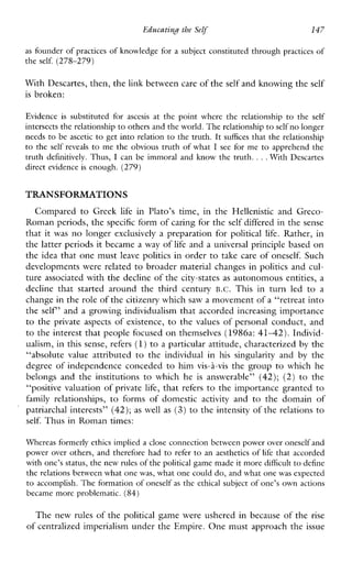 Ed~catinHthe Self 147
as founder of practices of knowledge for a subject constituted through practices of
the self. (278-279)
With Descartes, then, thelink between care of theself and knowing theself
is broken:
Evidenceis substituted for ascesis atthe point where the relationship to the self
intersects the relationship to others and thcworld. The relationship to selfno longer
needs to be ascetic to get into relation to the truth. It suffices that the relationship
to the selfreveals to me the obvious truth of what I see forme to apprehend the
truth definitively. Thus, I can beimmoral and know the truth. ...WithDescartes
direct evidence is enough. (279)
TRANSFORMATIONS
Compared to Greek life inPlato’s time,intheHellenisticandGreco-
Roman periods, the specific form of caring for the self differed in the sense
that it was no longer exclusivelya preparation for political life. Rather, in
the latter periods it became a way of life and a universal principle based on
the idea that one must leave politics in order to take care of oneself. Such
developments were related to broader material changes in politics and cul-
ture associated with the decline of the city-states as autonomous entities, a
decline thatstartedaroundthethirdcentury B.C. Thisinturnled to a
change in the role of the citizenry whichsaw a movement of a “retreat into
the self’ and a growing individualism that accorded increasing importance
to the privateaspects of existence, to the values of personal conduct, and
to the interest that people focused on themselves (1986a: 4 1 4 2 ) . Individ-
ualism, in this sense, refers (1)to a particular attitude, characterized by the
“absolute value attributed to the individualinhissingularity and by the
degree of independence conceded to himvis-i-vis the group to which he
belongsandtheinstitutions to whichhe is answerable” (42); (2) to the
“positive valuation of private life, that refers to the importance granted to
familyrelationships, to forms of domestic activity andtothedomain of
patriarchal interests” (42); as well as (3) to the intensity of the relations to
self. Thus in Roman times:
Whereas formerly ethics implied a closeconnection betwcen power over onesclfand
power over others, and therefore had to refer to an aesthetics of life that accorded
with one’s status, the new rules of the political game made it more difficultto define
the relations between what one was, what one could do, and what one was expected
to accomplish. The formation of oneself as thc ethical subject of one’s own actions
became more problematic. (84)
The new rules of the political game were ushered in because of the rise
of centralized imperialism under the Empire. One must approach the issue
 