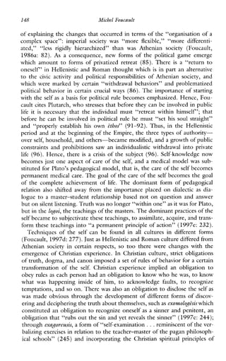 148 Michel Foucault
of explaining the changes that occurred in terms of the “organisation of a
complexspace”:imperialsocietywas “more flexible,” “more differenti-
ated,” “less rigidly hierarchized”than was Atheniansociety(Foucault,
1986a:82). As aconsequence,newformsofthe political gameemerge
whichamounttoformsofprivatizedretreat(85).There is a “return to
oneself’ in Hellenistic and Roman thought which is in part an alternative
to the civic activity and politicalresponsibilities ofAthenian society, and
whichweremarked by certain“withdrawalbehaviors”andproblematized
politicalbehavior in certain crucial ways (86). The importance of starting
with the self as a basis for political rule becomes emphasized. Hence, Fou-
cault cites Plutarch, who stresses that before they can be involved in public
life it is necessarythattheindividualmust“retreatwithinhimself’;that
beforehecanbeinvolvedinpoliticalrule he must “set his soul straight”
and“properly establishhis own ethos” (91-92).Thus,intheHellenistic
period and at the beginning of the Empire, the three types of authority-
over self, household, and others-became modified, and a growth of public
constraintsandprohibitions saw an individualisticwithdrawal into private
life (96). Hence, there is a crisis of the subject (96). Self-knowledge now
becomes just one aspect of care of the self, and a medical model was sub-
stituted for Plato’s pedagogical model, that is, the care of the self becomes
permanent medical care. The goal of the care of the self becomes the goal
ofthecompleteachievementof life. Thedominantformofpedagogical
relation also shifted away from the importance placed on dialectic as dia-
logue to a master-studentrelationshipbased not on question and answer
but onsilent listening. Truthwas no longer “within one”as it was for Plato,
but i n the lodoi, the teachings of the masters. The dominant practices of the
self became to subjectivate these teachings, to assimilate, acquire, and trans-
form these teachings into “a permanent principle of action” (1997e: 232).
Techniquesofthe self can be foundin all culturesindifferentforms
(Foucault, 1997d: 277). Justas Hellenistic and Roman culture differed from
Atheniansocietyincertain respects, so too therewerechangeswiththe
emergenceofChristianexperience.InChristianculture,strictobligations
of truth, dogma, and canon imposeda set of rules of behavior for a certain
transformationofthe self. Christianexperienceimpliedanobligation to
obey rules as each person had an obligation to know who he was, to know
what was happeninginsideofhim, to acknowledge faults, to recognize
temptations, and so on. There was also an obligation to disclose the self as
was made obvious through the development of different forms of discov-
ering and deciphering the truth about themselves, suchas exomolodi%iswhich
constituted an obligation to recognize oneself as a sinner and penitent, an
obligation that “rubs out the sin and yet reveals the sinner” (1997e: 244);
through exagoreusis, a form of “self-examination ...reminiscent of the ver-
balizing exercises in relation to the teacher-master of the pagan philosoph-
ical schools” (245)andincorporatingtheChristian spiritualprinciples of
 