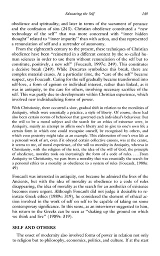 Educating the Self 149
obedience and spirituality; and later in terms of the sacrament of penance
and the confession of sins (243). Christian obedience constituted a “new
technologyoftheself”that was moreconcernedwith“innerhidden
thought” related to “inner impurity” than with action, and that represented
a renunciation of self and a surrender of autonomy.
From the eighteenth century to the present, these techniques of Christian
obedience have been “reinserted in a different context by the so-called hu-
man sciences in order to use them without renunciation of the self but to
constitute, positively, a new self’ (Foucault, 1997e: 249). This constitutes
adecisivebreak (249). WhileDescartessymbolizesthisbreak,thereare
complex material causes. At a particular time, the “care of the self’ became
suspect, says Foucault. Caring for theself gradually became transformedinto
self-love, a formofegoism or individualinterest,ratherthanlinked, as it
was in antiquity, to the care for others, involving necessary sacrifice of the
self. This was partly due to developments within Christian experience, which
involved new individualizing forms of power.
With Christianity, there occurred a slow, gradual shift in relation to the moralities o f
Antiquity, which wereessentially a practice,a style of liberty. O f course, there had
also been certain norms of behaviour that governed each individual’s behaviour. But
the will to be a moralsubjectandthesearchfor an ethics of existencewere, in
Antiquity, mainlyan attempt to affirm one’s libertyand to give to one’s own life a
certainform in which onecould recogniseoneself,berecognised by others,and
which even posterity might take as an example. This elaboration of one’s own life as
a personal work of art, even if it obeyed certain collective canons, was at the centre,
it seems to me, of moral experience, of the will to morality in Antiquity, whereas in
Christianity, with the religion o f the text, the idea of the will of God, the principle
o f obedience, morality took on increasingly the form o f a code o f rules. ...From
Antiquity to Christianity, wepass from a morality that was essentially the search for
a personal ethics to amorality as obedience to a system of rules (Foucault, 1988n:
49)
Foucault was interested in antiquity, not because he admired thelives of the
Ancients,butwiththeideaofmorality as obedience to a code of rules
disappearing, the idea of moralityas the search for anaesthetics of existence
becomes more urgent. Although Foucault did not judge it desirable to re-
instate Greek ethics (1989s: 319), he considered the element of ethical ac-
tion involved in the work of self on self to be capable of taking on some
contemporary significance. In this sense, as an interviewer suggestedto him,
his return to the Greeks can be seen as “shakmg up the ground on which
we think and live” (1989s: 319).
SELF AND OTHERS
The onset of modernityalso involved forms of power in relationnot only
to religion but to philosophy, economics, politics, and culture. If at the start
 