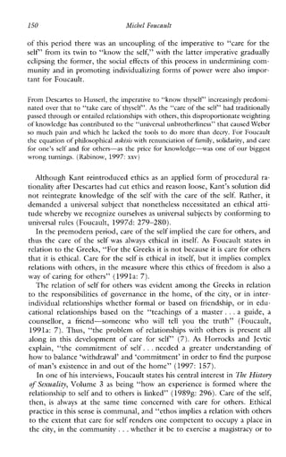 150 MichelFoucault
of this period there was an uncoupling of the imperative to “care for the
self’ from its twin to “know the self,” with the latter imperative gradually
eclipsing the former, the social effects of this process in undermining com-
munity and in promoting individualizing forms of power were also impor-
tant for Foucault.
From Descartes to Husserl, the imperative to “know thyself’ increasinglypredomi-
nated over that to “take care of thyself’. As the “care of the self’ had traditionally
passed through or entailed relationships with others, this disproportionate weighting
of knowledge has contributed to the “universal unbrotherliness” that caused Weber
so muchpain and which he lacked the tools to do more than decry. For Foucault
the equation of philosophical askesis with renunciation of family, solidarity, and care
for one’s self and for others-as the price for knowledge-was one of our biggest
wrong turnings. (Rabinow, 1997:xxv)
Although Kant reintroduced ethics as an applied form of procedural ra-
tionality after Descartes had cut ethics and reasonloose, Kant’s solution did
not reintegrate knowledge of the self with the care of the self. Rather, it
demanded a universal subject that nonetheless necessitated an ethicalatti-
tude whereby we recognize ourselvesas universal subjects by conformingto
universal rules (Foucault, 1997d: 279-280).
In the premodern period, care of theself implied the care for others, and
thus the care of the self was always ethical in itself. As Foucault states in
relation to the Greeks, “For the Greeks it is not because it is care for others
that it is ethical. Care for the self is ethical in itself, but it implies complex
relations with others, in the measure where this ethics of freedom is also a
way of caring for others” (1991a: 7).
The relation of self for others was evident among the Greeks in relation
to the responsibilities of governance in the home, of the city, or in inter-
individualrelationshipswhetherformal or based on friendship, or in edu-
cationalrelationshipsbased onthe“teachingsofamaster ...aguide,a
counsellor, a friend-someone who will tell youthetruth”(Foucault,
1991a: 7). Thus, “the problem of relationshipswithothers is present all
alonginthisdevelopmentofcarefor self’ (7). As Horrocksand Jevtic
explain,“thecommitmentofself. ..neededagreaterunderstandingof
how to balance ‘withdrawal’ and ‘commitment’ in order to find the purpose
of man’s existence in and out of the home” (1997: 157).
In one of his interviews, Foucault states his central interest in The History
of Sexuality, Volume 3 as being “how an experience is formed where the
relationship to self and to others is linked” (19898: 296). Care of the self,
then, isalways atthe sametimeconcernedwithcareforothers.Ethical
practice in this senseis communal, and “ethos implies a relation with others
to the extent that care for self renders one competent to occupy a place in
the city, in the community ...whether it be to exercise a magistracy or to
 