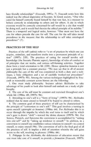 Educatingthe Self’ 151
have friendly relationships” (Foucault, 1991a: 7). Foucault notes how this
indeed was the ethical imperative of Socrates. In Greek society, “One who
cared for himself correctly found himself by that very fact, in a measure to
behavecorrectlyinrelationship to othersandforothers.A city inwhich
everyone would be correctly concerned for self would be a city that would
be doingwell, and it would find therein the ethical principle of its stability.”
There is a temporal and logical order, however: “One must not have the
care for others precede the care for self. The carefor the self takesmoral
precedenceinthemeasurethattherelationship to self takesontological
precedence” (7).
PRACTICES OF THE SELF
Practices of the self (askisis)refer to “a set of practices by which one can
acquire, assimilate, and transform truths into a permanent principle of ac-
tion”(1997e: 235). The practices ofcaringforoneself involve self-
knowledge (the Socratic-Platonic aspect), knowledge of rules of conduct or
of principles that are truths,andvariousself-forming activities. Together
these form a total orientation to life (235). Hence epimeleia heautou is not
just a principle but a constant practice: “We may say that in all of ancient
philosophy the care of the self was considered as both a duty and a tech-
nique,a basic obligationandasetof carefully worked-outprocedures”
(Foucault, 1997b: 95). Among thevarious techniques highlighted by Fou-
cault as reasonably constant across history are the following:
1. Onemuststudyphilosophy.Socrates advisesAlcibiades to take
advantage of his youthto look after himself and embark on a study of phi-
losophy.
2. The care of the self must be constant and exercised throughout one’s
whole life (1986a: 49; 1997b: 96).
3. Attending to one’s self is a “form of living” (1997b: 96). Alcibiades
realized that he must attend to himself if he hoped to attend to others.
4. The common goal of these practices of self canbecharacterized by
the principle of “conversion to one’s self.” This goal involves a turning-in
upon oneself (epistrophe eis heautou) (1986a: 64). For Alcibiadesthis is to
occur through the impulse by which the soul turns to itself and by which
one’sgaze is drawn “aloft”-toward the divine element (1997b: 96). For
Seneca, Plutarch, and Epictetus the conversion is accomplished by “setting
intoone-self’and by “taking up residenceinoneself.” Inaddition,in a
conversion to oneself one establishes various relationsto oneself-to control
oneself, to enjoy oneself (96). Theconversion of self is the final goal of all
the practices of self. It impliesashift of attention whereby the self gains
access to the self, resulting in pleasure (1986a: 66).
5. Pedapogy: In the Alcibiades, the deficiencies of education meant that
one must take care of it oneself, to provide a formation (Foucault, 1997b:
 
