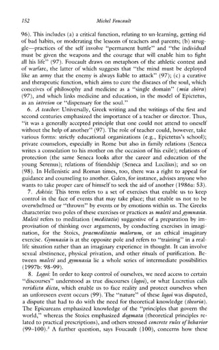 152 Micbel Foucault
96).This includes (a) a critical function, relating to un-learning, gettingrid
of bad habits, or moderating the lessons of teachers and parents; (b) strug-
gle-practices of the self involve“permanentbattle”and“theindividual
must be giventheweaponsandthecouragethat will enable him to fight
all hislife” (97).Foucault draws on metaphors of the athletic contest and
of warfare, the latter of which suggests that “the mind must be deployed
like an army that the enemy isalways liable to attack” (97); (c) a curative
and therapeutic function, which aims to cure the diseases of the soul, which
conceivesofphilosophy andmedicine as a “singledomain” (mia chora)
(97), and which links medicine and education, in the model of Epictetus,
as an iatreion or “dispensary for the soul.”
6. A teacher: Universally, Greek writing and the writings of the first and
second centuries emphasized the importance of a teacher or director. Thus,
“it was a generally accepted principle that one could not attend to oneself
without the help of another” (97). The role of teacher could, however,take
variousforms:strictlyeducationalorganizations(e.g.,Epictetus’sschool);
privatecounselors, especially in Rome but also in family relations(Seneca
writes a consolation to his mother on the occasion of his exile); relations of
protection(thesameSeneca looks after thecareerandeducationofthe
youngSerenus); relations offriendship(SenecaandLucilius);and so on
(98).In Hellenistic and Roman times, too, there was a right to appeal for
guidance and counselingto another. Galen, for instance, advises anyone who
wants to take proper care of himselfto seek the aid of another (1986a: 53).
7. Askisis: Thisterm refers to a setofexercisesthatenableus to keep
control in the face of events that may take place; that enable us not to be
overwhelmed or “thrown” by events or by emotions within us. The Greeks
characterize two poles of theseexercises or practices as malet2 andgymnasia.
MalctZ refers to meditation (meditatio)suggestive of a preparation by im-
provisation of thinking over arguments, by conducting exercises in imagi-
nation,forthe Stoics, praemeditatio malovum, oran ethicalimaginary
exercise. Gymnasia is at the opposite pole andrefers to “training” in a real-
life situation rather than an imaginary experience in thought. It can involve
sexualabstinence,physicalprivation,andother rituals of purification. Be-
tween maleti and gymnasia lie a whole series of intermediate possibilities
8. Logoi: In order to keep control of ourselves, we need access to certain
“discourses” understood as true discourses (logoi),or what Lucretius calls
veridicta dicta, which enable us to facereality and protect ourselves when
an unforeseen event occurs (99).The “nature” of these logoi was dsputed,
a dispute that had to do with the need for theoretical knowledge (theoria).
The Epicureans emphasized knowledge of the “principles that govern the
world,” whereas the Stoics emphasized dogmata (theoretical principles re-
lated to practical prescriptions), and others stressedconcrete rulesof behavior
(99-100).3 A furtherquestion, says Foucault (loo),concernshowthese
(1997b: 98-99).
 