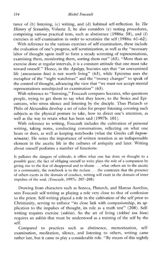 154 Michel Foucault
tanceof(b)listening,(c)writing,and(d)habitual self-reflection. In The
History of Sexuality, Volume3,he also considers (e) testingprocedures,
comprisingvarious practical tests,such as abstinence (1986a: 58), and (Q
exercises in self-examination in order to scrutinize the self (1986a: 61-62).
With reference to the various exercises of self-examination, these include
the evaluation of one’s progress, self-scrutinization,as well as the “necessary
labor of thought upon itself to form a steady screening of representations,
examining them, monitoring them, sorting them out” (63). “More than an
exercise done at regular intervals, it is a constant attitude that one must take
toward oneself.” Hence, in the Apology, Socrates says that “an unexamined
life (anexetastof bios) is notworth living” (63), whileEpictetus uses the
metaphor of the “night watchman” and the “money changer” to speak of
the control of thought, advancing theview that “we must notaccept mental
representations unsubjected to examination” (63).
With reference to “listening,” Foucault compares Socrates, who questions
people, trying to get them to say what they know, to the Stoics and Epi-
cureans, who stress silence and listening by the disciple. Thus Plutarch or
Philo of Alexandria develop a set of rules for proper listening covering such
subjects as thephysicalposture to take,howtodirectone’sattention, as
wellas the way to retain what has been said (1997b: 101).
Withreference to writing, Foucault includes the cultivation of personal
writing,takingnotes,conductingconversations, reflecting on whatone
hears or does, as well as keeping notebooks (what the Greeks call hupom-
nimata). He notes the importance of written notation as an indispensable
elementinthe ascetic life intheculturesofantiquityandlater.Writing
about oneself performs a number of functions:
It palliates the dangers of solitude; it offers what one has done or thought to a
possible gaze; the fact of obliging oneself to write plays the role of a companion by
giving rise to the fear of disapproval and to shame ...what others are to the ascetic
in a community, the notebook is to the recluse ...the constraint that the presence
of others exerts in the domain of conduct, writing will exert i n the domain of inner
impulses of the soul. (Foucault, 1997c: 207-208)
Drawing from characters such as Seneca, Plutarch, and Marcus Aurelius,
sees Foucault self-writing as playing a role very close to that of confession
to the priest. Self-writing playeda role in the cultivation of the self prior to
Christianity,serving to enforce“itsclose link with companionship, its ap-
plication to the impulses of thought, its role as a truth test” (208). Self-
writingrequiresexercise (ashisis). So theartof living (tehhni tou biou)
requires an ashisis that must be understood as a training of the self by the
self.
Comparedto practicessuch as abstinence,memorization, self-
examination,meditation, silence, andlistening to others,writingcame
rather late, but it came toplay a considerable role.“By means of this nightly
 