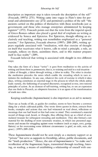 EducatinH the Self 155
description an important step is taken towards the description of the self”
(Foucault, 1997d: 275). Writing came into vogue in Plato’s time for per-
sonal and administrative use (272) and permitted a politics of the self: “the
ancients carried on this politics of themselves with these notebooks just as
governmentsandthosewhomanageenterprisesadministered by keeping
registers” (272).Foucault points out that the texts from the imperial epoch
of Greco-Roman culture also placed a good deal of emphasis on writing as
evidenced by Seneca and Epictetus. For Epictetus, though offering an ex-
clusively oral teaching, writing was nonetheless emphasized as a “personal
exercise.” For Epictetus, Foucault observes ( 1 9 9 7 ~ :208-209), writing ap-
pears regularly associated with “meditation, with that exercise of thought
on itself that reactivates what it knows, calls to mind a principle, a rule, an
example, reflects on them, assimilates them,andinthismannerprepares
itself to face reality” (209).
Foucault believed that writing is associated with thou& in two different
ways:
One takes the formof a linear“series”: it goesfrommeditation to the activityof
writing and from theretopnmazein,that is, to training and trial ina real situation-
a labor of thought, a labor through writing, a labor in reality. The otheris circular:
the meditationprecedes the noteswhichenable the rereadingwhichin turn re-
initiates the meditation. In any case, whatever the cycle of exercise in which it takes
place, writing constitutes an essential stage in the process to which the whole ashisis
leads: namely,the fashioning of accepted discourses, recognisedas true, into rational
principles of action. A s an element of self-training, writing has,to use an expression
that one finds in Plutarch,a n ethopoictic function: it is a n agent ofthe transformation
of truth into ethos.
Keeping notebooks (hupomnimatu)is also importantas a n aid to memory:
Their use as books of life, as guides for conduct, seems to have become a common
thing for a whole cultivated public. One wrote down quotes in them, extracts from
books,examplesandactions that one hadwitnessed or read about, reflections or
meanings that one had heard or that had come to mind. They constituted a material
record of things read, heard, or thought, thus offering them up as a kind of accu-
mulated treasure for subsequent rereading and meditation. They also formed a raw
material for the drafting of more systematic treatises, in which one presented argu-
ments and means for struggling against some weakness (such as anger, envy, gossip,
flattery) or for overcoming some deficient circumstance (a grief, an exile, ruin, dis-
grace). (1997c:209-210)
These huppomnimutu should not be seen simply as a memory support or as
“private” but serve as supports to friendship, advice, public documents, and
for “truth production.” Hence, the aim of hupomnimata is “to make one’s
recollection of the fragmentary logos, transmitted through teaching, listen-
ing, or reading, a means of establishing a relationship of oneself with one-
 
