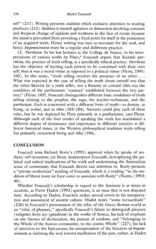 156 Michel Foucault
self” (211).Writing prevents stultitia which exclusive attention to reading
produces (212). Stultitiais mental agitation or distraction involving constant
and frequent change of opinion and weakness in the face of events because
the mindis prevented from providing a fixed point foritself in the possession
of an acquired truth. Hence writing was seen as necessary for the soul, and
hence hupomnZmata must be a regular and deliberate practice.
12. Parrhksia: In his last lecturesatthe Colltge de France, in his inter-
pretationsofvariousworks byPlato: FoucaultarguesthatSocratic par-
rhksia,the practice of truth telling,is a specifically ethical practice. Parrhkssia
hastheobjective of incitingeachperson to be concerned with their own
self; thus itwas a moral virtue as opposed to a political virtue (Flynn, 1991:
102).Inthis sense,“truthtellinginvolvesthepresence of another. ...
What was expected in the case of telling the truth about oneself was that
the other likewise be a truth teller, not a flatterer or coward (this was the
condition of the parrhesiastic‘contract’establishedbetweenthe two par-
ties)” (Flynn: 103). Foucault distinguishes differentbasic modalities of truth
tellingrelating totheprophet,the sage, theteacher-technician,andthe
parrhesiast. Each is concerned with a different form of truth-as destiny, as
being, as techn?, and as ethos (103-104). Socrates could play each of these
roles, but he was depicted by Plato primarily as a parrhesiastic, says Flynn.
Although each of the four modes of spealung the truth has maintained a
different degree of dominance and importance in different societies at dif-
ferent historicaltimes, intheWesternphilosophicaltraditiontruthtelling
has primarily concerned being and ethos (104).
CONCLUSION
FoucaultwinsRichardRorty’s (1991) approvalwhenhespeaksof aes-
thetic self-invention; yet Rorty misinterprets Foucault, downplaying the po-
litical and radical implications of his work and understating the Aristotelian
sense of community that Foucault directs our attention to. Rorty presents
a “private-aestheticist” reading of Foucault, which is a reading “in the tra-
dition of liberal irony we havecome to associate with Rorty” (Norris, (1993:
46).
WhetherFoucault’sscholarshipinregard to theAncients is attimesin
accurate, as Pierre Hadot (1992) questions, is an issue that is not disputed
here. According to Hadot, Foucault makes several errors in his interpreta-
tion and assessment of ancient culture. Hadot notes “some inexactitude”
(226) in Foucault’s presentation of the ethic of the Greco-Roman world as
an “ethic of pleasure,” specifically Foucault’s failure to distinguish pleasure
(voluptus)from joy (Oaudium) in the works of Seneca; his lack of emphasis
on the themes of divinization, the pursuit of wisdom, and “belonging to
the Whole of the human community,to the cosmic Whole” (227);his lack
of attention to the Epicureans; his interpretation of the function of hupovtz-
nemata as inclining thesoul toward meditation of the past, rather,as Hadot
 