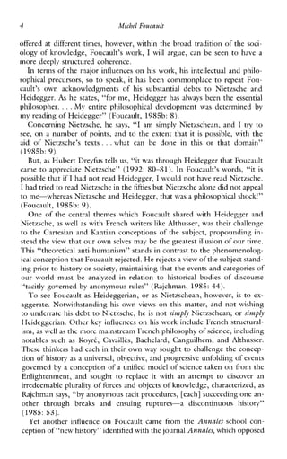 4 Michcl Foucault
offered at different times, however, within the broad tradition of the soci-
ology of knowledge, Foucault’s work, I will argue, can be seen to have a
more deeply structured coherence.
In terms of the major influences on his work, his intellectual and philo-
sophicalprecursors, so to speak, it has beencommonplace to repeat Fou-
cault’s ownacknowledgmentsof his substantialdebtstoNietzscheand
Heidegger. As he states, “for me, Heidegger has always been the essential
philosopher. ...My entirephilosophicaldevelopment was determined by
my reading of Heidegger” (Foucault, 1985b: 8).
Concerning Nietzsche, he says, “I amsimplyNietzschean,and I try to
see, on a number of points, and to the extent that it is possible, with the
aid ofNietzsche’stexts ...whatcanbedoneinthisorthatdomain”
(1985b: 9).
But, as Hubert Dreyfus tells us, “it was through Heidegger that Foucault
came to appreciate Nietzsche” (1992: 80-81 ). In Foucault’swords,“it is
possible that if I had not read Heidegger,I would not have read Nietzsche.
I had tried to read Nietzsche in thefifties but Nietzsche alone did not appeal
to me-whereas Nietzsche and Heidegger, thatwas a philosophical shock!”
(Foucault, 1985b: 9).
One of the central themes which Foucault shared with Heidegger and
Nietzsche, as well as with French writers like Althusser, was their challenge
to the Cartesian and Kantian conceptions of the subject, propounding in-
stead the view that our own selves may be the greatest illusion of our time.
This “theoretical anti-humanism’’ stands in contrast to the phenomenolog-
ical conception that Foucault rejected.H e rejects a view of the subject stand-
ing prior to history orsociety, maintaining that the events and categories of
ourworldmustbeanalyzedinrelation to historical bodiesofdiscourse
“tacitly governed by anonymous rules” (Rajchman, 1985: 44).
To seeFoucault as Heideggerian, or as Nietzschean,however, is to ex-
aggerate. Notwithstanding his own views on this matter, and not wishing
to underrate his debt to Nietzsche, he is not simply Nietzschean, or simply
Heideggerian. Other key influences on his work include French structural-
ism, as well as the more mainstream French philosophy of science, including
notablessuch as Koyrt, Cavaillks, Bachelard,Canguilhem,andAlthusser.
These thinkers had each in their own way sought to challenge the concep-
tion of history as a universal, objective, and progressive unfolding of events
governed by a conception of a unified model of science taken on from the
Enlightenment,andsoughttoreplaceitwithanattempt to discoveran
irredeemable plurality of forces and objects of knowledge, characterized, as
Rajchman says, “by anonymous tacit procedures, [each] succeeding one an-
otherthrough breaksandensuingruptures-adiscontinuoushistory”
(1985: 53).
Yet anotherinfluenceonFoucaultcamefromthe Annales schoolcon-
ception of “new history” identified with the journalAnnales, which opposed
 
