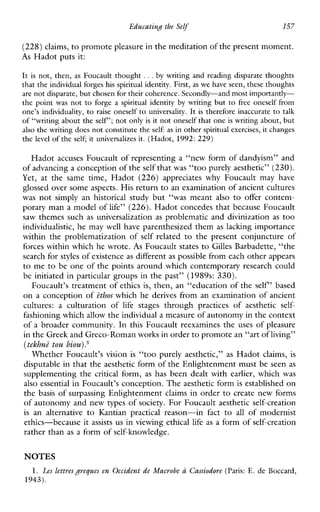 Educating the Self 157
(228) claims, to promote pleasure in the meditation of the present moment.
As Hadot puts it:
It is not, then, asFoucault thought ...by writingandreadingdisparate thoughts
that the individual forges his spiritual identity. First, as we have seen, these thoughts
are not disparate, but chosen for their coherence. Secondly-and most importandy-
the point was not to forge a spiritualidentity by writing but to freeoneselffrom
one’s individuality, to raiseoneself to universality. It is thereforeinaccurate to talk
of “writing about the self ’;not only is it not oneself that one is writing about, but
also the writing does not constitute the self: as in other spiritual exercises,it changes
the level of the self; it universalizes it. (Hadot, 1992: 229)
Hadot accuses Foucault of representing a “new form of dandyism” and
of advancing a conception of theself that was “too purely aesthetic” (230).
Yet,atthesametime,Hadot(226)appreciateswhyFoucault mayhave
glossed over some aspects. His return to an examination of ancient cultures
was not simply a n historical studybut“wasmeant also to offer contem-
porary man a model of life” (226). Hadot concedes that because Foucault
saw themes such as universalization as problematic and divinization as too
individualistic, he may well have parenthesized them as laclung importance
withintheproblematizationof self related to the presentconjunctureof
forces within which he wrote. As Foucault states to Gilles Barbadette, “the
search for styles of existence as different as possible from each other appears
to me to be one of the points around which contemporary research could
be initiated in particular groups in the past” (1989s: 330).
Foucault’s treatment of ethics is, then, an “education of the self’ based
on a conception of ethos which he derives from an examination of ancient
cultures: a culturationof life stagesthroughpracticesofaesthetic self-
fashioning which allow the individuala measure of autonomy in the context
of a broader community. In this Foucault reexamines the uses of pleasure
in the Greek and Greco-Romanworks in order to promote an “art ofliving”
(tekhne tou b i o ~ ) . ~
Whether Foucault’s vision is “too purely aesthetic,” as Hadot claims, is
disputable in that the aesthetic form of the Enlightenment must be seen as
supplementing the critical form, as hasbeendealtwith earlier, which was
also essential in Foucault’s conception. The aesthetic form is established on
the basis of surpassing Enlightenment claims in order to create new forms
of autonomy and new types of society. For Foucault aesthetic self-creation
is an alternative to Kantianpracticalreason-infact to all ofmodernist
ethics-because it assists us in viewing ethical life as a form of self-creation
rather than as a form of self-knowledge.
NOTES
1. Les lettresgreques en Occident de Macrobe a Cassiodore (Paris: E. de Boccard,
1943).
 