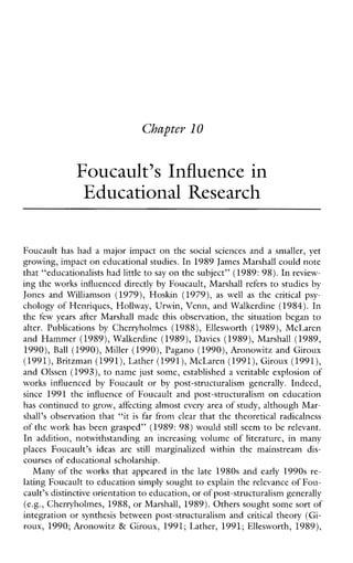 Chapter l 0
Foucault’s Influence in
Educational Research
Foucault has had a major impact on the socialsciences and a smaller,yet
growing, impact on educational studm. In1989 James Marshall could note
that “educationalists had littleto say on the subject” (1989:98).In review-
ing the works influenced directly by Foucault, Marshall refers to studies by
JonesandWilliamson (1979), Hoskin (1979), as well as the criticalpsy-
chology of Henriques, Hollway, Urwin, Venn, and Walkerdine (1984). In
the few years afterMarshallmadethisobservation,thesituationbegan to
alter.Publications by Cherryholmes (1988), Ellesworth(1989),McLaren
and Hammer (1989),Walkerdine (1989),Davies (1989), Marshall (1989,
1990), Ball (1990), Miller (1990), Pagano (1990),Aronowitz and Giroux
(1991), Britzman (1991),Lather (1991),McLaren (1991), Giroux (1991),
and Olssen (1993), to name just some, established a veritable explosion of
worksinfluenced by Foucault or by post-structuralism generally. Indeed,
since 1991 the influenceofFoucaultandpost-structuralism on education
has continued to grow, affecting almost every area of study, although Mar-
shall’s observation that “it is far from clear that the theoretical radicalness
of the work has been grasped” (1989: 98) would still seem to be relevant.
Inaddition,notwithstandinganincreasingvolumeofliterature,inmany
placesFoucault’sideasare still marginalizedwithinthemainstream dis-
courses of educational scholarship.
Many of the works that appeared in the late 1980s and early 1990s re-
lating Foucault to education simply sought to explain the relevance of Fou-
cault’s distinctive orientation to education, or of post-structuralism generally
(e.g.,Cherryholmes, 1988, or Marshall, 1989). Others sought some sort of
integration or synthesis between post-structuralism and critical theory (Gi-
roux, 1990; Aronowitz & Giroux, 1991; Lather, 1991; Ellesworth, 1989),
 