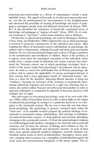 160 MichelFoucault
proposingpost-structuralism as a theoryofemancipationtowardamore
equitable society. The appeal of Foucault,as of other post-structuralist writ-
ers, was thatheproblematizedthemeta-narrativesoftheEnlightenment
and advocated the possibility of treating all knowledge and forms of peda-
gogy as contingent, specific, local, and historical (Aronowitz & Giroux, 1991:
81). It also permittedthe realization of historically constitutedformsof
knowledge and pedagogy as “regimes of truth” (Gore, 1993:Ch. 6) with-
out resorting to “top-heavy” critical meta-narratives such as Marxism.
Of relevance to educational psychology, the study by Henriques, Hollwap,
Urwin, Venn, and Walkerdine(1984)explored theway in which psychology
is involvedinparticularconstructionsoftheindividualand society.After
mapping the effects of nineteenth-century individualism on psychology, the
authors seek to demonstrate, utilizing Foucault and other post-structuralist
thinkers, theway educational psychologies suchas those of Piaget contribute
to the normalization and surveillance of children. Much of the problem, it
is argued, stems from the ontological conception of the individual, which
results from a certain model of individual and society relations that domi-
natedtheVictoriancontextout of whichpsychologydeveloped.Sucha
model of the person warps both psychology’s development and its opera-
tions. In order to correct the individualist bias of Western psychology, the
authors seek to explore the applicability of various sociological theories in
theirattemptfindamoreappropriatemodelof“individual-society” rela-
tions as a basis forthe discipline. RejectingMarxisttheories as being too
“totalistic,” focusing on structures of the economy as mechanically deter-
miningindividualsresponses and actions in a rigid way reflecting class in-
terests, the authors utilize Foucault and other post-structuralists in orderto
represent individuals as constituted by dispotifs of discourse/practices with
multiple sites of origin.
Also with respect to educational psychology, some of my own work (Ols-
sen, 1993),utilizes Foucauldian theory in orderto throw light on the origins
of educational psychology by tracing it as a particular discourse to its emer-
gence in the nineteenth century. My aim was to trace the way that educa-
tionalpsychology, like psychologyingeneral,containeddeepwithinthe
“hard core” of its scientific research program the political ideology of sev-
enteenth to nineteenth-century individualism. This ideology of individual-
ism derived from three sources: (1)from political and economic liberalisms,
emerging in the seventeenth century;(2)from the epistemological emphasis
on methodological individualism, emerging in the sixteenth and seventeenth
centuries;and (3) fromthesciencesofbiologyandevolution as they de-
velopedinthe late eighteenthandnineteenthcenturies.Ineachofthese
three areas, specific proposals(politicalobligation, scientific method) con-
founded various senses or forms ofindwidualism-descriptive, moral, polit-
ical-asserting what in essencewas a metaphysic of individ%alismagainst the
more social and communitarian metaphysic of the ancien regime. The im-
 