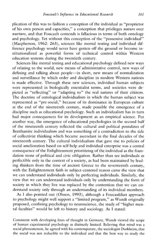 Foucault’sInfluenceinEducationalResearch 161
plication ofthis was to fashion a conception of the individualas “proprietor
of his own person and capacities,” a conception that privileges nature over
nurture, and that Foucault contendsis fallacious in terms of both ontology
and psychology. Yet without this conception of the “possessive individual”
(Macpherson, 1962: 263), sciences like mentaltestingandindividualdif-
ference psychology would never have gotten off the ground or become in-
stitutionalized as powerfulformsoftechnicalcontrolwithinWestern
education systems during the twentieth century.
Sciences like mental testing and educational psychology defined newways
of relating to the world, new means of administrative control, new ways of
defining and talking about people-in short, new means of normalization
and surveillance by which order and discipline in modern Western nations
is made effective. Throughthesenew sciences,individual humansubjects
wererepresentedinbiologically essentialist terms,and societieswere de-
picted as “reflecting” or“adaptingto”the real naturesoftheircitizens.
The doctrine of ontological individualism in which the human subject was
represented as “pre-social,” because of its dominance in European culture
at theendofthenineteenthcentury,madepossibletheemergenceof a
discipline such as educational psychology. Such an individualism has in turn
hadmajorconsequencesforitsdevelopment as anempiricalscience. Put
another way, the emergence of educational psychologies in the second half
of the nineteenth century reflected the cultural and political postulatesof
Benthamite individualism and was something of a contradiction to the tide
of collectivist thinking which became ascendant in the final decades of the
nineteenthcentury.Theculturalindividualismthatgave rise to policies of
social amelioration based on self-help and individual enterprisewas a central
consequence of the Enlightenment prioritizing of the individualas the foun-
dation stone of political and civic obligation. Rather than see individuals as
perfectible only in the context of a society, as had been maintained by lead-
ing thinkers from the time of ancient Greece to the seventeenth century,
with the Enlightenment faith in subject-centered reason came theview that
we can understand individuals only by perfecting individuals. Similarly, the
view that we can understand individuals only by understanding the form of
society in which they live was replaced by the contention that we can un-
derstand society only through an understanding of its individual members.
As I also pointed out (Olssen, 1993), although a Foucauldian approach
to psychology might well support a “limited program,” as Wundt originally
proposed, confining psychology to neuroscience, the study of “higher men-
tal faculties” would be left to history and sociology. As I stated:
Consistent with developing lines of thought in Germany, Wundt viewed the scope
of humanexperimentalpsychology as distinctlylimited.Believing that mindwas a
social phenomenon, he agreedwith his contemporary,the sociologist Durkheim,that
the socialwas not reducible to the individualand thatthe best way to study the
 
