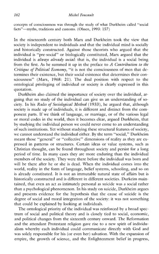 162 Michel Foucault
concepts of consciousness was through the study of what Durkheim called “social
facts”-myths,traditionsandcustoms. (Olssen, 1993: 157)
InthenineteenthcenturybothMarxandDurkheimtookthe view that
society is independent toindividuals and that theindividual mind is socially
and historically constructed.Againstthosetheoristswhoarguedthatthe
individual is “pre-social” or biologically constituted, Marx argued that the
individual is always already social: that is, the individual is a social being
from the first. As he summed it up in the preface to A Contribution to the
Critique of Political Economy, “it is not the consciousness of men that de-
termines their existence, but theirsocial existence that determines their con-
sciousness”(Marx,1968: 21). Thedualpositionwithrespecttothe
ontologicalprivileging of individual or society is clearly expressedinthis
quotation.
Durkheim also claimed the importance of society over the individual, ar-
guing that no study of the individual can give us an understanding of so-
ciety. In his Rules of Sociological Method (1933), he argued that, although
society is made up of individuals, it is different and distinct from the com-
ponent parts. If we think of language, or marriage, or of the various legal
or moral codes in the world, then it becomes clear, argued Durkheim, that
by studying the individual personwe could never come to an understanding
of such institutions.Yet without studying these structural features ofsociety,
we cannot understand the individual either.By the term “social,” Durkheim
meant those “general” or “collective” dimensions of reality as they are ex-
pressedinpatterns orstructures.Certainideasorvaluesystems,such as
Christian thought, can be found throughout society and persist for a long
period of time. In many cases they are more enduring than the individual
members of thesociety. They were there before the individualwas born and
will be there after he or she is dead. When the individual comes into the
world, reality in the form of language, belief systems, schooling, and so on
is already constituted. It is not an immutable natural state of affairs but is
historically constructed and is different in different societies. Durkeim main-
tained, that even an act as intimately personal as suicide was a social rather
than a psychological phenomenon. Inhis study onsuicide, Durkheim argues
andpresentsevidenceforthehypothesisthatthecauseofsuicide is the
degree of social and moral integration of the society: it was not something
that could be explained by loohng at individuals.
The ontological priority of the individualwas reinforced by a broad spec-
trum of social and political theory and is closely tied to social, economic,
and political changes from the sixteenth century onward. The Reformation
and the attendant Protestant religion gave rise to a new spirit of individu-
alism wherebyeachindividualcouldcommunicate directly with God and
was solely responsible for his (or even her) salvation. With the expansion of
empire, the growth of science, and the Enlightenment belief in progress,
 