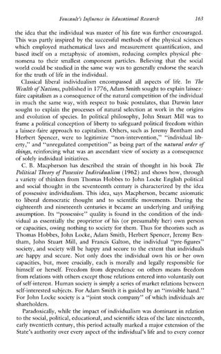 Foucault’sInfluenceinEducationalReseavch 163
the idea that the individual was master of his fate was further encouraged.
This was partly inspired by the successful methods of the physical sciences
whichemployedmathematical laws andmeasurementquantification,and
baseditself on ametaphysic of atomism, reducing complex physical phe-
nomenatotheir smallest component particles.Believing thatthe social
world could be studied in the sameway was to generally endorse the search
for the truth of life in the individual.
Classical liberalindividualismencompassed all aspectsof life. In The
Wealth of Nations, published in 1776,Adam Smith soughtto explain laissez-
faire capitalismas a consequence of the natural competition of the individual
in much the same way, withrespect to basic postulates, that Darwin later
sought to explain the processes of natural selection at work in the origins
and evolution of species. In political philosophy, John Stuart Mill was to
frame a political conception of liberty to safeguard political freedom within
a laissez-faire approach to capitalism. Others, such as Jeremy Bentham and
HerbertSpencer,weretolegitimize“non-intervention,”“individuallib-
erty,” and “unregulated competition” as being part of the natural orderof
thinJs, reinforcing what was an ascendant view of society as a consequence
of solely individual initiatives.
C. B.Macphersonhasdescribedthestrainofthought inhis book Be
Political Theory of Possessive Individualism (1962)and shows how, through
a variety of thinkers from Thomas Hobbes to John Locke English political
and social thought in the seventeenth century is characterized by the idea
of possessive individualism.Thisidea, says Macpherson, became axiomatic
to liberal democraticthoughtandto scientific movements.Duringthe
eighteenth and nineteenth centuries it became an underlying and unifying
assumption. Its “possessive’’ quality is found in the condition of the indi-
vidual as essentially the proprietor of his (or presumably her) own person
or capacities, owing nothing to society for them. Thus for theorists such as
Thomas Hobbes, John Locke, Adam Smith, Herbert Spencer, Jeremy Ben-
tham,JohnStuart Mill, andFrancisGalton,theindividual“pre-figures”
society, and society will be happy and secure to the extent that individuals
are happyandsecure.Notonlydoestheindividualown his or her own
capacities, but,more crucially, each is morallyand legallyresponsiblefor
himself or herself. Freedomfromdependenceonothers meansfreedom
from relations with others except those relations entered into voluntarily out
of self-interest. Human societyis simply a seriesof market relations between
self-interested subjects. For Adam Smith itis guided by an “invisible hand.”
For John Locke societyis a “joint stock company” of which individualsare
shareholders.
Paradoxically, while the impact of individualismwas dominant in relation
to thesocial, political, educational, andscientific ideasof the late nineteenth,
early twentieth century, this periodactually marked a major extension of the
State’s authority over every aspect of the individual’slife and to every corner
 