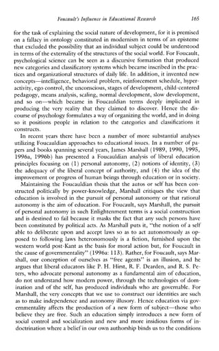 Foucault’sInfluenceinEducationalResearch 165
for thetask of explaining thesocial nature of development, forit is premised
on a fallacy in ontology constituted in modernism in terms of an episteme
that excluded the possibility that an individual subject could be understood
in terms of theexternality of the structures of thesocial world. For Foucault,
psychologicalsciencecan be seen as a discursiveformationthatproduced
new categories andclassificatory systems which became inscribed inthe prac-
tices and organizational structures of daily life. In addition, it invented new
concepts-intelligence, behavioral problem, reinforcement schedule, hyper-
activity, ego control, the unconscious, stages of development, child-centered
pedagogy, means analysis, scaling, normal development, slow development,
and so on-whichbecame inFoucauldiantermsdeeplyimplicated in
producingthe very reality thattheyclaimed to discover. Hencethe dis-
course of psychology formulatesa way of organizing the world, and in doing
so itpositionspeopleinrelation tothecategoriesand classifications it
constructs.
In recent years therehavebeen a numberofmoresubstantialanalyses
utilizing Foucauldian approaches to educational issues. In a number of pa-
pers and books spanning several years, James Marshall (1989, 1990, 1995,
1996a,1996b) haspresented a Foucauldian analysis of liberal education
principlesfocusing on (1)personal autonomy, (2) notions of identity, (3)
the adequacy of the liberal concept of authority, and (4) the idea of the
improvement or progress of human beings through education or insociety.
Maintaining the Foucauldian thesis that the autos or self has been con-
structed politically by power-knowledge,Marshallcritiquesthe view that
education is involved in the pursuit of personal autonomy or that rational
autonomy is the aim of education. For Foucault, says Marshall, the pursuit
of personal autonomy in such Enlightenment terms is a social construction
and is destined to fail because it masks the fact that any such persons have
been constituted by political acts. As Marshall puts it, “the notion of a self
able to deliberate upon and accept laws so as to act autonomously as op-
posed to following laws heteronomously is a fiction,furnisheduponthe
western world post-Kant as the basis for moral action but, for Foucault in
the cause of governmentality” (1996a: 113). Rather, for Foucault,says Mar-
shall, ourconception of ourselves as “freeagents” is an illusion, andhe
argues that liberal educators like P. H. Hirst, R. F. Dearden, and R. S. Pe-
ters, who advocate personal autonomy as a fundamental aim of education,
do not understand how modern power, through the technologies of dom-
ination and of the self,has produced individuals who are governable. For
Marshall, the very concepts that we use to construct our identities are such
as to make independence and autonomyillusory. Hence education via gov-
ernmentality affects the production of a new form of subject-those who
believe they are free.Suchaneducationsimplyintroduces a new form of
social controland socialization andnewandmoreinsidiousformsofin-
doctrination wherea belief in our own authorship bindsus to the conditions
 