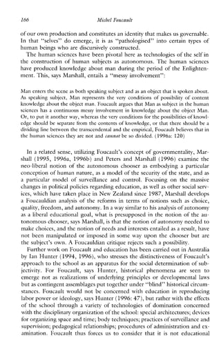 166 Michel Foucault
of our own production and constitutesa n identity that makesus governable.
Inthat “selves” do emerge,it isas “pathologised”intocertaintypesof
human beings who are discursively constructed.
The human sciences have been pivotal here as technologies of the self in
theconstruction of humansubjects as autonomous. The human sciences
have produced knowledge about man during the period of the Enlighten-
ment. This, says Marshall, entails a “messy involvement”:
Man enters the scene as both speaking subject and as an object that is spoken about.
As speakingsubject,Manrepresents the very conditions ofpossibility of content
knowledge about theobject man. Foucault argues that Man as subject in the human
sciences has a continuous messyinvolvementinknowledge about the object Man.
Or, to put it another way, whereas the very conditions for the possibilities of knowl-
edge should be separate from the contents of knowledge, or that there should be a
dividing line between the transcendental and the empirical, Foucaultbelieves that in
the human sciences they are not and carmot be so divided. (1996a: 120)
In a related sense, utilizing Foucault’s concept of governmentality, Mar-
shall (1995, 1996a, 1996b)andPetersand Marshall (1996) examinethe
neo-liberalnotion of the autonomouschooser as embodying a particular
conception of human nature,as a model of the security of the state, and as
a particularmodelof surveillance andcontrol.Focusing on the massive
changes in politicalpolicies regarding education, as well as other social serv-
ices, which have taken place in New Zealand since 1987, Marshall develops
a Foucauldian analysis of the reformsintermsofnotionssuch as choice,
quality, freedom, and autonomy.In a way similarto his analysis of autonomy
as a liberal educational goal, what is presupposed in the notion of the au-
tonomous chooser, says Marshall, is that the notionof autonomy needed to
make choices, and the notionof needs and interests entailedas a result, have
not been manipulated or imposed in some way upon the chooser but are
the subject’s own. A Foucauldian critique rejects such a possibility.
Further work on Foucault and education has been carried out inAustralia
by Ian Hunter (1994, 1996),who stresses the distinctiveness of Foucault’s
approach to the school as an apparatus for the social determination of sub-
jectivity. ForFoucault, says Hunter, historical phenomena areseen to
emerge not as realizations ofunderlyingprinciples or developmental laws
but as contingent assemblages put together under “blind” historical circum-
stances.Foucaultwould not be concerned with education in reproducing
labor power or ideology,says Hunter (1996:47), but rather with theeffects
of the school through a variety of technologies of domination concerned
with thedisciplinary organization of the school:special architectures; devices
for organizing space and time; body techniques; practices ofsurveillance and
supervision; pedagogical relationships; procedures of administration and ex-
amination.Foucaultthusforces us to considerthatit is noteducational
 