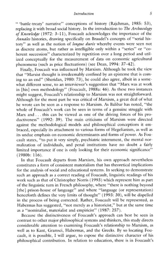 Intyoduction 5
“‘battle-treaty’narrative”conceptionsofhistory(Rajchman,1985: 53),
replacing it with broadsocial history. In the introduction toThe Archaeology
of ICnowledge (1972: 3-11), Foucault acknowledges the importance of the
Annales histories, drawing specifically on Braudel’s concepts of “serial his-
tory” as well as the notion of longue durte whereby events were seen not
as discrete atoms, but rather as intelligible onlywithina“series”or “CO-
herent succession” characterized by repetition over a long period and util-
izedconceptuallyforthemeasurementofdataoneconomicagricultural
phenomena (such as price fluctuations) (see Dean, 1994: 3 7 4 2 ) .
Finally, Foucault was influenced by Marxism. Although he took the view
that “Marxist thought is irredeemably confined by an episteme that is com-
ing to an end” (Sheridan, 1980: 73), he could also agree, albeit in a some-
what different sense, to an interviewer’s suggestion that “Marx was at work
in [his] own methodology” (Foucault, 1988a: 46). As these two instances
might suggest, Foucault’s relationshipto Marxism was not straightforward.
Although for the most part he was critical of Marxism, a great deal of what
he wrote can be seen as a response to Marxism. As Balibar has noted, “the
whole of Foucault’s work can be seen in terms of a genuine struggle with
Marxand ...thiscan be viewed as one of the driving forces of his pro-
ductiveness” (1992:39).The maincriticisms ofMarxismweredirected
againstthemethodologicalmodelsandphilosophicalconceptions it em-
braced, especially its attachment to various forms of Hegelianism, as well as
its undue emphasis on economic determinants and forms of power.As Fou-
cault states, “to put it very simply, psychiatric internment, the mental nor-
malizationof individuals, andpenalinstitutions have nodoubta fairly
limited importance if one is only looking for their economic significance”
(1980b: 116).
InthatFoucaultdepartsfromMarxism, his ownapproachnevertheless
constitutes a form of consistent materialism that has theoretical implications
for the analysis of social and educational systems. In seeking to demonstrate
such an approach as a correct reading of Foucault,linguistic readings of his
work such as that of Christopher Norris (1993) which represent himas part
of the linguistic turn in French philosophy, where “thereis nothing beyond
[the] prison-house of language” and where “language (or representation)
henceforth defines the very limits of thought’’ (1993: 30), will be dispelled
in the process of being corrected. Rather, Foucault will be represented, as
Habermas has suggested, “not merelyas a historicist,” but at thesame time
as a “nominalist, materialist and empiricist” (1987: 257).
Because the distinctiveness of Foucault’sapproachcanbestbeseenin
contrast to other major philosophical systems and thinkers, this study directs
considerable attention to examining Foucault’s relationship to Marxism, as
well as to Kant,Gramsci,Habermas,andtheGreeks. By so locating Fou-
cault, it is possible, I will argue, to expose the distinctive characterof his
philosophicalcontribution.Inrelation to education, there is inFoucault’s
 