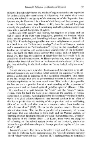 Foucault’sInfluenceinEducationalResearch 167
principles but school premises and modes of organization thatare important
for understanding the constitution of subjectivity. And rather than repre-
senting the school as an agency of the economy or of the Repressive State
Apparatuses, for Foucault it is a form of disciplinary and bureaucratic gov-
ernance. It initially arose, says Hunter (149), from the pastoral disciplines
whereby the production ofa self-monitoring and self-regulating subjectwas
made into a central disciplinary objective.
In the eighteenth century, says Hunter, the happiness of citizens and the
highestgoodoftheStatewereinseparable,premisedonfreedomwithin
limits,assured property, and flourishing industry. (see Hunter, 1996: 155-
156). WithKant the highestgood became moral enlightenment, considered
as a break from the “self-incurred tutelage” of medieval European society
andacommitmentto “self-realization,”relying on the individual’s own
faculties of conscienceandconsciousness characteristic of the Enlighten-
ment. For Kant the State should embody this rational and self-determining
moral law. This begs the question of exactly how the State could fulfill the
conditions of individual reason. As Hunter points out, Kant was happy to
acknowledge Frederick the Greatas the democratic embodiment of the peo-
ple, thusdefendinginthe final analysis an“armybackedenlightenment”
(156).
Notwithstanding such a paradox, Kant remainedthe champion of an eth-
ical individualism and universalism which asserted the supremacy of the in-
dividualconscience as expressedinthecategoricalimperative.Thismeant
in the final analysis that civic or governmental interests do not have a moral
authority equivalent to the inner moral sense. This “make[s] it impossible
forhimtoreachapositive historical understanding of theseparation of
governmentalandintellectual-spiritual (oeistlich) spheres”(Hunter,1996:
157),resultingina split betweenthe “civic” andthe“moral”person.
Hence, whileforKanttheStatemustencouragethecreationofrational
capacities in its citizens, Kantian philosophy also contains “two incompatible
views: a de facto acknowledgementthatrationalconduct is an effect of
the State’spacificationandtrainingofthepopulation;andanunblinking
faithofanintellectual elite thatsuchconduct arises from intellectual
self-reflection alone” (157).Herein lies theparadoxbetween liberal and
Marxistviewpoints:“For the liberal paradoxofacommunityofrational
individuals that uses schooling to form itself, and the Marxiandialectic of
‘learning (human development) and choosing (human freedom)’,are latter-
dayvariantsoftheKantian circle.Like Kant’s, these views areincapable
of reflecting onthe schoolsystem as oneofthearational, disciplinary
means through which states beganto form populations capable ofcivic con-
duct” (157).
Foucault’sproject,likethoseofSchiller, Hegel, andMarxbeforehim,
has been to challenge Kant’s presumption of the “morally ultimate character
of self-reflective personhood” (Hunter: 157), seeking instead to historicize
 