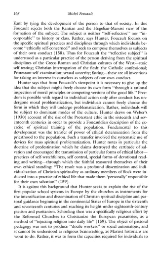 168 Michel Foucault
Kant by tyingthedevelopmentofthepersontothatof society. In this
Foucault rejects boththe KantianandtheHegelian-Marxist view ofthe
formationofthesubject.Thesubject is neither “self-reflective” nor“in-
corporable” to historyor class. Rather, says Hunter,Foucaultfocuses on
the specific spiritual practices and disciplines through which individuals be-
come “ethically self-concerned” and seek to compose themselves as subjects
of their own conduct (158).Thus for Foucault the “reflective subject” is
understood as a particular practice of the person deriving from the spiritual
disciplines of the Greco-Roman and Christian cultures of the West-stoic
self-testing; Christian interrogation of the flesh; the Catholic confessional;
Protestant self-examination; sexualausterity; fasting-these are all inventions
for taking an interest in ourselves as subjects of our own conduct.
Hunter says that from Foucault’s viewpoint it is necessary to give up the
idea that the subject might freely choose its own form “through a rational
inspection of moral principlesor competing versions of the goodlife.” Free-
dom is possible with regard to individual action only after conduct has un-
dergonemoralproblematization,butindividualscannot freely choosethe
form in which they will undergo problematization. Rather, individuals will
be subject to dominantmodesoftheculture.HunterdrawsonWeber’s
(1930) account of the rise of the Protestant ethic in the sixteenth and sev-
enteenth centuries in order to provide a Foucauldian description of the ex-
ercise of spiritual trainingofthepopulation.Fundamental to this
development was the transfer of power of ethical determination from the
priesthood to the population. Such a transfer involved the systematic use of
devices for mass spiritual problematization. Hunter notes in particular the
doctrine of predestination which he claims destroyed the certitude of sal-
vation and encouraged the transmission of particular formsof ethical labor-
practices of self-watchfulness, self control, special forms of devotional read-
ing and writing-through which the faithful reassured themselves of their
own ethical standing: “The resultwas aprofounddisseminationandindi-
vidualization of Christianspirituality as ordinary members of flock were in-
ducted into apractice of ethical life that made them ‘personally’ responsible
for their own salvation” (159).
It is against this background that Hunter seeks to explain the rise of the
first popularschoolsystemsinEurope by the churches as instruments for
the intensification and dissemination of Christianspiritual discipline and pas-
toral guidance beginning in the continental States of Europe in the sixteenth
and seventeenth centuries and reaching its height under eighteenth-century
pietism and puritanism. Schooling then was a specifically religious effort by
theReformedChurches to ChristianizetheEuropeanpeasantries, as a
method of “injecting religion into daily life” (159). Theobject of pastoral
pedagogy was not to produce “docile workers” or social automatons, and
it cannot be understood as religious brainwashing, as Marxist historians are
wont to do. Rather, it was to form the capacities required for individuals to
 