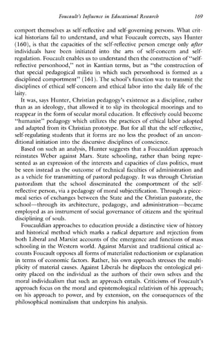 Foucault’sInfluenceinEducationalResearch 169
comport themselves as self-reflective and self-governing persons. What crit-
ical historians fail to understand, and what Foucault corrects, says Hunter
(160), is that the capacities of the self-reflective person emerge only after
individualshavebeeninitiated intotheartsofself-concernand self-
regulation. Foucault enables us to understand then the construction of“self-
reflective personhood,” not inKantianterms, but as “the construction of
that specialpedagogicalmilieuinwhichsuchpersonhood is formed as a
disciplined comportment” (161).The school’s function was to transmit the
disciplines of ethical self-concern and ethical labor into the daily life of the
laity.
It was, says Hunter, Christian pedagogy’s existence as a discipline, rather
than as an ideology, that allowed it to slip its theological moorings and to
reappear in the form of secular moral education.It effectively could become
“humanist” pedagogy which utilizes the practices of ethical labor adopted
and adapted from its Christian prototype. But for all that the self-reflective,
self-regulating students that it forms are no less the product of an uncon-
ditional initiation into the discursive disciplines of conscience.
Based on such an analysis, Hunter suggests that a Foucauldian approach
reinstatesWeberagainstMarx.Stateschooling,ratherthanbeingrepre-
sented as an expression of the interests and capacities of class politics, must
be seen instead as the outcome of technical faculties of administration and
as a vehicle for transmitting of pastoral pedagogy. It was through Christian
pastoralism thattheschooldisseminatedthecomportmentofthe self-
reflective person, via a pedagogy of moral subjectification. Through a piece-
meal series of exchanges between the State and the Christian pastorate, the
school-throughitsarchitecture,pedagogy,andadministration-became
employed as an instrument of social governance of citizens and the spiritual
disciplining of souls.
Foucauldian approaches to educationprovide a distinctive view of history
and historical method which marks a radical departure and rejection from
both Liberal and Marxist accounts of the emergence and functions of mass
schooling in the Western world. Against Marxist and traditional critical ac-
counts Foucault opposesall forms of materialist reductionism or explanation
in terms of economic factors. Rather, his own approach stresses the multi-
plicity of material causes. Against Liberals he displaces the ontological pri-
orityplaced on the individual as theauthorsoftheirown selves andthe
moral individualism that such an approach entails. Criticisms of Foucault’s
approach focus on themoral and epistemological relativism ofhis approach;
on his approach to power,and by extension, on the consequences of the
philosophical nominalism that underpins his analysis.
 