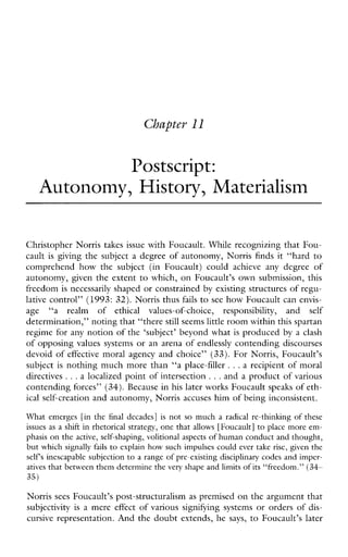 Cbuptev 11
Postscript:
Autonomy, History, Materialism
Christopher Norris takes issue with Foucault. While recognizing that Fou-
cault is giving the subject a degree of autonomy, Norris finds it “hard to
comprehendhowthesubject(inFoucault)could achieveany degreeof
autonomy, given the extent to which, on Foucault’s own submission, this
freedom is necessarily shaped or constrained by existing structures of regu-
lative control” (1993: 32). Norris thus fails to see how Foucault can envis-
age “a realm of ethicalvalues-of-choice,responsibility, and self
determination,” noting that “therestill seems little room within this spartan
regime for any notion of the ‘subject’ beyond what is produced by a clash
of opposing values systems or an arena of endlessly contending discourses
devoid of effective moral agency and choice” (33). For Norris, Foucault’s
subject is nothing much more than “a place-filler ...a recipient of moral
directives ...a localized point of intersection ...and a product of various
contending forces’’ (34). Because in his later works Foucault speaks of eth-
ical self-creation and autonomy, Norris accuses him of being inconsistent.
Whatemerges [in the finaldecades]is not so mucha radical re-thinking of these
issues as a shift in rhetorical strategy, one that allows [Foucault] to place more em-
phasis on the active, self-shaping, volitional aspectsof human conduct and thought,
but which signally fails to explain how such impulses could ever take rise, given the
selfs inescapable subjection to a range of preexistingdisciplinary codes and imper-
atives that between them determine the very shape and limits of its “freedom.” (34-
35)
Norris sees Foucault’s post-structuralism as premised on the argument that
subjectivity is a mere effect of varioussignifyingsystems or orders of dis-
cursive representation. And the doubt extends, he says, to Foucault’s later
 