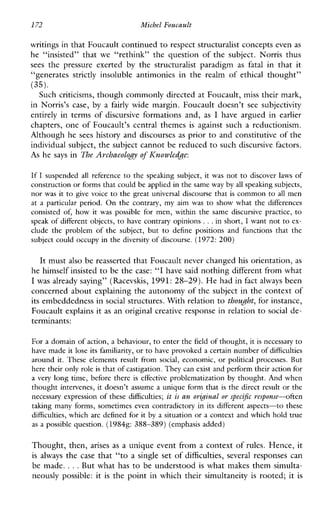 172 MichclFoucault
writings in that Foucault continued to respect structuralist concepts evenas
he“insisted”that we “rethink”thequestionofthesubject.Norristhus
sees thepressureexerted by thestructuralistparadigm as fatal inthatit
“generates strictly insolubleantimoniesintherealmof ethical thought”
Such criticisms, though commonly directed at Foucault, miss their mark,
inNorris’scase,bya fairly widemargin.Foucaultdoesn’tsee subjectivity
entirely intermsofdiscursiveformationsand, as I havearguedin earlier
chapters, one of Foucault’s central themes is against such a reductionism.
Although he sees history and discourses as prior to and constitutive of the
individual subject, the subject cannot be reduced to such discursive factors.
As he says in The Archaeolog?, of Ihowledge:
(35).
If I suspended all reference to the speakingsubject, it was not to discoverlawsof
construction or forms that could be applied inthe same way by all speaking subjects,
nor was it to givevoice to the greatuniversaldiscourse that is common to allmen
at a particular period. On the contrary, myaimwas to showwhat the differences
consistedof,how it was possibleformen,within the samediscursivepractice, to
speak of different objects, to have contrary opinions ...in short, I want not to ex-
clude the problemof the subject, but to definepositionsandfunctions that the
subject could occupy in the diversity of discourse. (1972: 200)
It must also be reasserted that Foucault never changed his orientation, as
he himself insisted to be the case: “I have said nothing different from what
I was already saying” (Racevskis, 1991:28-29). He had in fact always been
concerned about explaining the autonomy of the subject in the context of
its embeddedness in social structures. With relation tothought,for instance,
Foucault explains it as an original creative response in relation to social de-
terminants:
For a domain of action, a behaviour, to enter the field of thought, itis necessary to
have made it lose its familiarity,or tohave provoked a certain number of difficulties
around it. Theseelementsresultfromsocial, economic, or politicalprocesses.But
here their only roleis that of castigation. They can exist and performtheir action for
a very long time, before there is effective problematization by thought. And when
thought intervenes, it doesn’t assume a unique form that is the direct result or the
necessary expression of these difficulties; at is an orig-inal 01specificresponse-often
taking many forms, sometimes even contradictory in its different aspects-tothese
difficulties, which are defined for it by a situation or a context and which hold true
as a possible question. (19848: 388-389) (emphasis added)
Thought, then, arises as a unique event from a context of rules. Hence, it
is always the case that “to a single set of &fficulties, several responses can
be made. ...But what has to be understood is what makes them simulta-
neouslypossible: it is the point in which their simultaneity is rooted; it is
 