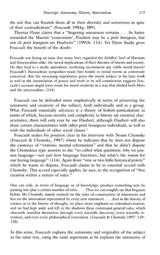 Postscript: Autonomy,History,Materialism 173
the soil that can flourish them all in their diversity and sometimes in spite
of their contradictions” (Foucault 19848: 389).
Thomas Flynn claims that a “lingering uneasiness remains. ...As Sartre
reminded the Marxist ‘economists’, Flaubert may be a petit bourgeois, but
not all petit bourgeois are Flauberts” (1991b: 114). Yet Flynn finally gives
Foucault the benefit of the doubt:
Foucault was facing an issue that many have regarded the Achilles’ heel of Marxism
and Structuralism alike:the moral implicationsof their theories of history and society.
Do they lead to a sterile amoralism, rendering inconsistent any viable moral theory?
Foucault’s Nietzschean sympathies made him hostile to moral norms as commonly
conceived. But the increasing importance given the moral subject in his later work
aswellas the interrelation of power and truth in its self-constitution suggests Fou-
cault’s account might leave room for moral creativity ina way that eluded both Marx
and the structuralists. (114)
Foucault can be defended more emphatically in terms of preserving the
autonomy and creativity of the subject, both individually and as a group.
WhatFoucault essentiallyadvances is a theory of holism-particularismin
terms of which, because novelty and complexity in history areessential char-
acteristics, there will only ever be one Flaubert, although Flaubert will also
share certain characteristics with other petit bourgeois individuals, as well as
with the individuals of other social classes.’
Foucault makes his position clear in his interview with Noam Chomsky
(Foucault & Chomsky, 1997) where he indicates that he does not dispute
the existence of “extrinsic mental schematism” and that he didn’t dispute
the Chomskian-type answers to the “so-called what questions: whywe pos-
sess language-not just how language functions, but what’s the reason for
our having language” (114).Apart from “one ortwo little historical points”
which he wants to dispute, Foucault claims to be in essential accordwith
Chomsky. This accord especially applies, he says, to the recognition of“free
creation within a system of rules.”
One canonly,interms of language or of knowledge, produce something new by
putting intoplay a certain number of rules. ...Thus we can roughly saythat linguists
before Mr Chomsky mainly insisted on the rules of construction of statements and
less on the innovation represented by every new statement. ...And in the history of
science or in the history of thought, we place more emphasis on individual creation,
and we had kept aside and left in the shadows these communal general rules, which
obscurely manifest themselves through every scientific discovery, every scientific in-
vention, and even every philosophical innovation. (Foucault & Chomsky 1997:119-
120)
In this sense, Foucault explains the autonomy andoriginality of the subject
in the same way, using the same arguments as he explains the autonomy of
 