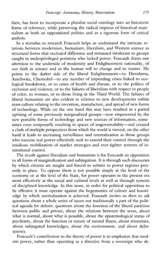 Postscript: Autonomy, History, Materialism 175
then, has been to incorporate a pluralistsocial ontology into an historicist
frame of reference, while preserving the radical impetus of historical mate-
rialism as both anoppositional politics and as arigorousformof critical
analysis.
As a stimulus to research Foucault helps us understand the intricate re-
lations between modernism, humanism, liberalism, and Western science as
structural forms that occluded difference and remained intolerant to groups
caught in underprivileged positions who lacked power. Foucault draws our
attention to the underside of modernity and Enlightenment rationality, of
ourfaithinscienceandinthehuman will to changeand to master. He
points to thedarkersideofthe liberal Enlightenment-toHiroshima,
Auschwitz, Chernobyl-to any number of impending crises linked to eco-
logical breakdown, or to crises of health and disease, or to the politics of
exclusion and violence,or to thefailures of liberalism with respectto people
of color, to women, or to those living in the Third World. The failures of
liberal humanism arealso evidentinrelation to newdevelopmentswithin
mass culture relatingto the invention, manufacture, and spread of new forms
of technology. While on the one hand thismayhave resulted in a partial
uprising of some previously marginalized groups-now empowered by the
new portable forms of technology and new sources of information, some-
times even temporarily resulting in spaces of ungovernability-and created
a clash of multiple perspectives from which the worldis viewed, on the other
handitleads to increasingsurveillanceandnormalization as those groups
who exercise real power effectively seek to extend their control through the
insidious mobilization of market strategies and ever-tighter systems of in-
stitutional control.
The revolt against liberalism and humanism is for Foucault an opposition
to all forms of marginalization and subjugation.It is through such discourses
by which citizens are taught and forced to submit to power regimes pres-
entlyin place. To oppose them is not possiblesimplyat the level of the
economy or at the level of the State, for power operates in the present era
most effectively at the social and cultural levels aswellas through systems
of disciplined knowledge. In this sense, in order for political opposition to
be effective it must operate against the hegemonies of culture and knowl-
edge by whichnormalization is achieved.Foucault invitesus then to ask
questions about a wholeseries of issues not traditionally a part of the polit-
ical agenda for debate: questions about the function of the liberal partition
betweenpublicand private, abouttherelationsbetween the sexes, about
what is normal, about what is possible, about the epistemological status of
psychiatry, about the function or nature of mentalillness, about minorities,
aboutsubjugatedknowledges,abouttheenvironment,andaboutdelin-
quency.
Foucault’s contributionto the theory of poweris to emphasize that mod-
ern power, rather than operating as a directive from a sovereign who de-
 