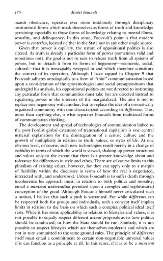 176 MichelFoucault
mandsobedience,operatesevermoreinsidiouslythrough disciplinary
institutional forms which mask themselves as forms of truth and knowledge
pertaining especially to those forms of knowledge relating to mentalillness,
sexuality, anddelinquency. In thissense,Foucault’spoint is that modern
power is centerless, located neither in the State nor inany other single source.
Giventhatpower is capillary, the nature of oppositional politics is also
altered. A s truth is already a particular form of power (sometimes valid and
sometimes not), the goal is not to seek to release truth from all systems of
power,buttodetachitfromitsformsofhegemony-economic, social,
cultural-that it is inescapablywrappedinandwhichthereforeconstitute
thecontextofitsoperation.Although I havearguedinChapter 9 that
Foucault adheres ontologicallyto a form of “thin” communitarianism based
upon a consideration of the epistemological and social presuppositions that
undergird his analysis, his oppositional politics are not directedto instituting
any particular form that communities must take but are directed instead to
equalizingpower in theinterestsofthemarginalized.The aim is not to
replace one hegemony with another, but to replace the idea of a monastically
organized community with one characterized according to diffeerence. This,
more than anything else, is what separates Foucault from traditional forms
of communitarian thinking.
The development and spread of technologies of communication linked to
the post-Fordist global extension of transnational capitalism is one central
materialexplanationforthedisintegrationofacentriccultureandthe
growth of multiplicity in relation to truth, values, or styles of life. At one
obvious level, of course, such new technologies result merely in a change of
visibility in terms of which the worldis viewed, shahng up power structures
and values only to the extent that there is a greater knowledge about and
tolerance for differencesin style and ethos. Thereare of course limits to this
pluralism of existing values, however, for they can apply only to a margin
of flexibility withinthediscursiveintermsofhowthe real is negotiated,
interacted with, and understood. Unless Foucaultis to suffer death through
incoherence his approachmust,inrelation to both politics andmorality,
entail a minimal univevsalism premised upon a complex and sophisticated
conception of the good. Although Foucault himself never articulated such
a notion, I believe that such a push is warranted. For while diffeerence can
be respected both for groups and individuals, such a concept itself implies
limits in relation to the basis on which such a complex political ideal itself
rests. While it has some applicability in relation to lifestyles and values, it is
not possible to equally respect different actual proposals as to how politics
should be conducted, or how the State should be run. Similarly, it is not
possible to respect lifestyles which are themselves intolerant and which are
not in turn committedto the same ground rules. The principle of diffeerence
itself must entail a commitment to certain non-negotiable universal values
if it can function as a principle at all. In this sense, if it is to be a minimal
 