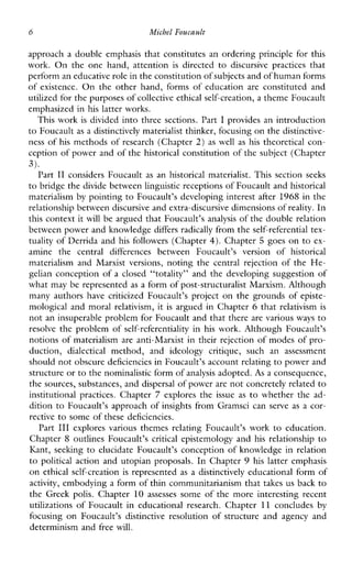 6 Michel Foucault
approach a double emphasis that constitutes an ordering principle for this
work. Ontheonehand,attention is directed to discursivepractices that
perform an educative role in the constitution of subjects and of human forms
of existence. On the other hand, forms of education areconstitutedand
utilized for the purposes of collective ethical self-creation, a theme Foucault
emphasized in his latter works.
This work is divided into three sections. Part I provides an introduction
to Foucault as a distinctively materialist thinker, focusing on the distinctive-
ness of his methods of research (Chapter 2) as well as his theoretical con-
ception of power and of the historical constitution of the subject (Chapter
Part I1 considersFoucault as anhistoricalmaterialist.Thissectionseeks
to bridge the divide between linguistic receptions of Foucault and historical
materialism by pointing to Foucault’s developing interest after 1968 in the
relationship between discursive and extra-discursive dimensions of reality. In
this context it will be argued that Foucault’s analysis of the doublerelation
between power and knowledge differs radically from the self-referential tex-
tuality of Derrida and his followers (Chapter 4). Chapter 5 goes on to ex-
aminethecentraldifferencesbetweenFoucault’sversionofhistorical
materialism and Marxistversions, noting the central rejection of the He-
gelian conception of a closed “totality” and the developing suggestion of
what may be represented as a form of post-structuralist Marxism. Although
many authors havecriticizedFoucault’sproject on the grounds of episte-
mological and moral relativism, it is argued in Chapter 6 that relativism is
not an insuperable problem for Foucault and that there are various ways to
resolve the problem of self-referentiality in his work. Although Foucault’s
notions of materialism are anti-Marxist in their rejection of modes of pro-
duction, dialectical method,andideologycritique,suchanassessment
should not obscure deficiencies in Foucault’s account relating to power and
structure orto the nominalistic form ofanalysis adopted. As a consequence,
the sources, substances, anddispersal of power are not concretely related to
institutionalpractices.Chapter 7 explores the issue as to whether the ad-
dition to Foucault’s approach of insights from Gramsci can serve as a cor-
rective to some of these deficiencies.
Part I11 exploresvariousthemesrelatingFoucault’swork to education.
Chapter 8 outlinesFoucault’s critical epistemology and his relationship to
Kant, seelung to elucidate Foucault’s conception of knowledge in relation
to politicalaction and utopian proposals. In Chapter 9 his latteremphasis
on ethical self-creation is represented as a distinctively educational form of
activity, embodying a form of thin communitarianism that takes us back to
theGreekpolis.Chapter 10 assesses someofthemoreinterestingrecent
utilizationsofFoucaultineducationalresearch.Chapter 11 concludes by
focusing on Foucault’sdistinctiveresolution ofstructureandagencyand
determinism and free will.
3).
 