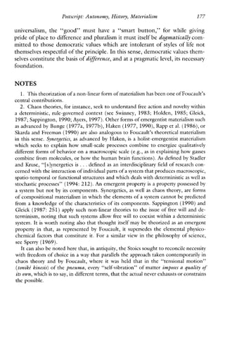 Postscript: Autonomy, History, Materialism 177
universalism, the“good”musthave a “smartbutton,”forwhilegiving
pride of placeto difference and pluralism it mustitself be dogmatically com-
mitted to those democratic values which are intolerant of styles of life not
themselves respectful ofthe principle. In this sense, democratic values them-
selves constitute the basis of difference,and at a pragmaticlevel, its necessary
foundation.
NOTES
1. This theorization of a non-linearform of materialism has beenone of Foucault’s
central contributions.
2. Chaos theories, for instance, seek to understand free action and novelty within
a deterministic, rule-governed context (see Swinney, 1983;Holden,1985; Gleick,
1987;Sappington, 1990;Ayers, 1997).Other forms of emergentist materialism such
as advanced by Bunge (1977a, 1977b),Haken (1977,1990),Rapp et al. (1986), or
Skarda and Freeman (1990) are also analogous to Foucault’s theoretical materialism
in this sense. Synergetics, as advanced by Haken, is a holist-emergentistmaterialism
whichseeks to explainhowsmall-scaleprocessescombine to energizequalitatively
different forms of behavior on a macroscopic scale (e.g., as in explaining how gasses
combine from molecules,or how the human brain functions).As defined by Stadler
and Kruse, “[s]ynergetics is ...defined as an interdisciplinary fieldof research con-
cerned withthe interaction of individual partsof a system that produces macroscopic,
spatio-temporalor functional structures and which deals with deterministicas well as
stochastic processes” (1994: 212).An emergent property is a property possessed by
a system but not by its components. Synergetics,aswellaschaos theory, are forms
of compositional materialism in which the elements of a system cannot be predicted
from a knowledge of the characteristicsof its components. Sappington (1990)and
Gleick (1987: 251) applysuchnon-lineartheories to the issue of freewill and de-
terminism, noting that such systems allow free will to coexist within a deterministic
system. It is worth noting also that thought itself may be theorized as an emergent
propertyin that, as represented by Foucault, it supersedes the elementalphysico-
chemical factors that constitute it. For a similarviewin the philosophy of science,
see Sperry (1969).
It can also be noted here that, in antiquity,the Stoicssought to reconcile necessity
with freedom of choice in a way that parallels the approach taken contemporarily in
chaos theory and by Foucault,where it washeld that in the “tensional motion”
(toniki kinesis) of the pneuma, every “self-vibration” of matter imposes a guality of
its own,which is to say, in different terms,that theactual never exhaustsor constrains
the possible.
 