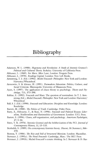 Bibliography
Adamson, W. L. (1980). HeJewmy and Revolution: A Study of Antonio Gramsci’s
Political and Cultural Theory. Berkeley: university of California Press.
Althusser, L. (1969).For Marx. Allen Lane, London: Penguin Press.
Althusser, L. (1970).Kcadin8 Capital. London: NewLeftBooks.
Armstrong, T. J,(Ed,) (1992).Michel Foucault: Philosopher. New York and London:
Aronowitz, S. & Giroux, H. (1991). Postmodcm Education: Politics, Culture, and
Ayers, S. (1997). The application of chaos theory to psychology. Theory and Psy-
Balibar, E. (1992).Foucault and Marx: The question of nominalism. In T.J.Arm-
strong (Ed.),Michel Foucault: Philosopher. New York andLondon:Harvester/
Wheatsheaf.
Ball, S. J.(Ed.) (1990).Foucault and Education: Discipline andICnawledge. London:
Routledge.
Barrett, M. (1988). l% Politics of Truth. Cambridge: Polity Press.
Barry, A., Osbourne, T., & Rose, N.(1996).Foucault and Political Reason: Libcr-
Barton, S. (1994).Chaos, self-organization, and psychology.American Psychologist,
Bates, T.R.(1976).Antonio Gramsci and the bolshevization of the PCI.Journal of
Benhabib, S. (1989). Oncontemporary feminist theory. Dissent, 36 (Summcr),366-
Benton, T. (1984). The Rise and Fall of Structural Marxism. London: Macmillan.
Bernauer, J.(1991a). The Final Foucault. Cambridge, Mass.: The MIT Prcss.
Bernauer, J.(1991b).Michel Foucault’s ecstatic thinking. In J. Bernauer & D. Ras-
Harvester/Wheatsheaf.
Social Criticism..Minneapolis: University of Minnesota Press.
cholo~y,7(3), 373-398.
alism, Neolibcralism and Rationalitiesof Government. London: UCL Press.
47, 5-14.
contempoyary History, 11, 15-133.
370.
 