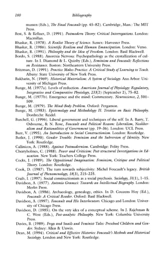l80 Bibliography
mussen (Eds.), The Final Foucault (pp.45-82). Cambridge, Mass.: The MIT
Press.
Best, S. & IZellner, D. (1991).Postmodern Deory: Critical Interrogations. London:
Bhaskar, R. (1978).A Realist Theory of Science. Sussex: Harvester Press.
Bhaskar,R. (1986).Scientific Realism and Human Emancipation. London: Verso.
Bhaskar, R.(1991). Philosophy and the Idea of Freedom. London: Basil Blackwell.
Bordo, S. (1988).Anorexia Nervosa: Psychopathology as the crystallizationof cul-
ture. In I. Diamond & L. Quinby (Eds.), Feminism and Foucault: Reflections
on Resistarm Boston: Northeastern University Press.
Britzman, D. (1991).Practice Makes Practice: A Critical Study of Learning to Teach.
Albany: State University of New York Press.
Bukharin, N. (1969).Historical Materialism:A System of Sociology.Ann Arbor: Uni-
versity of Michigan Press.
Bunge, M.(1977a). Levels of reduction. American Journalof Physiology: Regulatory,
Integrative and Comparative Physiology, 233(2) (September2), 75-82.
Bunge, M. (1977b).Emergence and the mind: Commentary. Neuroscience, 2, 501-
509.
Bunge, M.(1979). The Mind-Body Problem. Oxford: Pergamon.
Bunge, M.(1983). Epistemology and Methodology II. Treatise on Basic Philosophy.
Dordrecht: Reidel.
Burchell, G. (1996).Liberal government and techniques of the self. In A.Barry, T.
Osbourne, & N. Rose, Foucault and Political Reason: Liberalism, Neoliber-
alism and Rationalitiesof Government (pp. 19-36). London: UCL Press.
Burr, V. (1995).An Introduction to Social Constructionism. London: Routledge.
Butler, J. (1990). Gender Trouble: Feminism and the Subversion of Identity. New
Callinicos,A. (1988). ABainst Postmodernism. Cambridge: Polity Press.
Cherryholmes, C. (1988).Power and Criticism: Post-structural Investgations inEd-
Cocks, J. (1989). n e Oppositional Imagination: Feminism, Critique and Political
Cook, D. (1987). The turn towardssubjectivity:MichelFoucault’slegacy. British
Craib, I. (1997).Social constructionism as a social psychosis.Sociology, 31(l),1-15.
Davidson, A.(1977).Antonio Gramsci: Towardsan Intellectual Biography.London:
Davidson, A. (1986). Archaeology,genealogy,ethics. In D. Couzens Hoy(Ed.),
Davidson, A.(1997).Foucault and His Interlocutors. Chicagoand London:Univer-
sity of Chicago Press.
Davidson, D. (1985). On the very idea of a conceptualscheme. In J. Rajchman &
C. West (Eds.), Post-analytic Philosophy. NewYork:ColumbiaUniversity
Press.
Davies, B. (1989).Erogs and Snails and Feminist Tales: Preschool Children andGen-
der. Sydney:Allen & Unwin.
Dean, M. (1994). Critical and Effective Histories: Foucault’sMethods and Historical
Sociology. London and New York: Routledge.
Macmillan.
York: Routledge.
ucation. New York: Teachers College Press.
Theory. London: Routledge.
Journal of Phenomenology, 18(3),215-225.
MerlinPress.
Foucault: A Critical Reader. Oxford: Basil Blackwell.
 