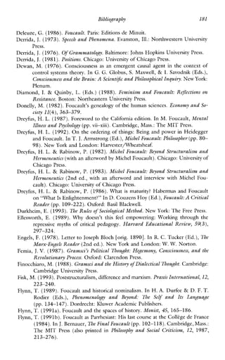 Bibliography 181
Deleuze, G. (1986).Foucault. Paris: Editions de Minuit.
Derrida, J. (1973). Speech and Phenomena. Evanston,Ill.: Northwestern University
Derrida, J. (1976). OfGrammatology. Baltimore: Johns Hopkins University Press.
Derrida, J.(1981).Positions. Chicago: University of Chicago Press.
Dewan, M. (1976). Consciousnessas an emergent causal agent in the context of
control systemstheory. In G. G. Globus, S. Maxwell, & I. Savodnik (Eds.),
Consciousness and the Brain:A Scientific andPhilosophical Inguiyv. New York:
Plenum.
Diamond, I. & Quinby, L. (Eds.) (1988). Feminism and Foucault: Reflections on
Resistance. Boston: Northeastern University Press.
Donelly, M. (1982).Foucault’s genealogy of the human sciences. Economy and So-
ciety 11(4),363-379.
Dreyfus, H.L. (1987).Foreword to the California edition. In M. Foucault, Mental
Illness and Psychology(pp.vii-xiii). Cambridge, Mass.: The MIT Press.
Dreyhs, H. L.(1992). On the ordering of things: Being and powerin Heidegger
and Foucault. In T.J.Armstrong (Ed.),Michel Foucault: Philosopher (pp.80-
98). New York and London: Harvester/Wheatsheaf.
Dreyfus, H. L. & Rabinow,P. (1982). Michel Foucault: Beyond Structwalism and
Hermeneutics (with an afterword by Michel Foucault). Chicago: Universityof
Chicago Press.
Dreyfus, H. L. & Rabinow, P.(1983). Michel Foucault: Beyond Stwcturalisnt and
Hermeneutics (2nd ed., with anafterword and interviewwithMichel Fou-
cault). Chicago: University of Chicago Press.
Dreyfus, H. L. & Rabinow, P. (1986). What is maturity?HabermasandFoucault
on “What Is Enlightenment?” In D.Couzens Hoy (Ed.),Foucault: A Critical
Reader (pp. 109-222). Oxford:BasilBlackwell.
Press.
Durkhcim, E. (1993). %e Rules of Sociological Method. New York: The Free Press.
Ellesworth, E. (1989). Why doesn’t thisfeelempowering:Working throughthe
repressivemyths of criticalpedagogy. Harvard Educational Review, 59(3),
Engels, F. (1978).Letter to Joseph Bloch [orig. 18901.In R.C . Tucker (Ed.), The
Femia, J.V. (1987). Gramsci’s Political Thought: Hegemony, Consciousness, and the
Finocchiaro, M.(1988).Gramsci and the Historyof Dialectical Thought.Cambridge:
Fisk, M. (1993).Poststructuralism, difference and marxism.Praxis International, 12,
Flynn, T. (1989). Foucault and historicalnominalism. In H. A.Durfee & D. F. T.
Rodier (Eds.), PhenomenologyandBeyond: TheSelf and Its Language
(pp. 134-147). Dordrecht: Kluwer Academic Publishers.
297-324.
Marx-Engels Reader (2nd ed.).New York and London: W.W. Norton.
Revolutionary Process. Oxford: Clarendon Press.
Cambridge University Press.
223-240.
Flynn, T. (1991a). Foucault and the spaces of history. Monist, 45, 165-186.
Flynn, T.(1991b).Foucault as Parrhesiast:His last course at the Collkge de France
(1984). InJ.Bernauer, The Final Foucault (pp. 102-118). Cambridge,Mass.:
TheMIT Press (also printed in Philosophy and Social Criticism, 12, 1987,
213-276).
 