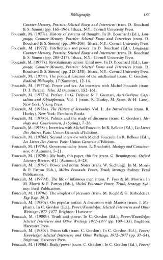 Bibliography 183
Counter-Memory, Practice: SelectedEssays and Interviews (trans. D. Bouchard
& S. Simon) (pp. 165-196). Ithaca, N.Y.: Cornell University Press.
Foucault, M. (1977i). Historyofsystems of thought. In D. Bouchard (Ed.), Lan-
guage, Counter-Memory,Practice:Selected Essays andIntevviews (trans. D.
Bouchard & S. Simon) (pp. 199-204). Ithaca, N.Y.: Cornell University Press.
Foucault, M. (1977j). Intellectualsandpower. In D. Bouchard (Ed.), Language,
Counter-Memory, Practice: SelectedEssays and Intevviews (trans. D. Bouchard
& S. Simon) (pp.205-217). Ithaca, N.Y.: Cornell University Press.
Foucault, M. (1977%).Revolutionary action: Until now. In D. Bouchard (Ed.),Lan-
guaJe, Counter-Memory, Practice: Selected Essays and Interviews (trans. D.
Bouchard & S. Simon) (pp.218-233). Ithaca, N.Y.: Cornell University Press.
Foucault, M. (19771).The political function of the intellectual (trans. C. Gordon).
Radical Philosophy, 17(Summer), 12-14.
Foucault, M. (1977m). Powerandsex: An interviewwithMichelFoucault (trans.
D. J.Parent). Telos, 32 (Summer), 152-161.
Foucault, M. (1977n). Preface. In G. Deleuze & F. Guattari, Anti-Oedipus: Capi-
talism and Schizophrenia, Vol. 1 (trans. R. Hurley, M. Seem, & H. Lane).
New York: Viking Press.
Foucault, M. (197th). The History of Sexuali<y.Vol. 1: An Introduction (trans. R.
Hurley). New York: Pantheon Books.
Foucault, M. (1978b). Politicsand the study of discourse (trans. C. Gordon). Ide-
olog_y and Consciousness,3 (Spring),7-26.
Foucault,M. (1978~).Interview with Michel Foucault.In R. Bellour (Ed.),LesLivrcs
Des Autres. Paris: Union Generale #Editions.
Foucault, M. (1978d). Second interview with Michel Foucault. In R. Bellour (Ed.),
Les Livrcs Des Autres. Paris: Union Generale d’Editions.
Foucault, M. (1979a).Governmentality (trans. R.Braidotti).Ideology and Conscious-
ness, 6 (Autumn),5-21.
Foucault, M. (1979b).My body, this paper, this fire (trans. G. Bennington).Oxford
Literary Review, 4(1) (Autumn), 5-28.
Foucault, M. (1979~).Powerand norm: Notes (trans.W. Suchting). In M. Morris
& P. Patton (Eds.), Michel Foucault: Power, Truth, Strategy. Sydney:Feral
Publications.
Foucault, M. (1979d). The life of infamousmen (trans. P. Foss & M. Morris). In
M. Morris & P. Patton (Eds.),Michel Foucault: Power, Truth, Stratgy.Syd-
ney: Feral Publications.
Foucault, M. (1979e). Thesimplest of pleasures(trans. M. Riegle & G. Barbedette).
Fag Rag, 29, 3.
Foucault, M. (19804. On popular justice: A discussion with Maoists (trans. J. Me-
pham). In C.Gordon (Ed.),Power/ICnowledge: Selected Interviews and Other
Writings 1972-1 977.Brighton: Harvester.
Foucault, M. (1980b).Truth andpower. InC.Gordon (Ed.),Power/ICnowledge:
Selected Intewiews and Other Writings 1972-1977 (pp. 109-133). Brighton:
Harvester Press.
Foucault, M. (1980~).Prisontalk (trans. C. Gordon). In C. Gordon (Ed.), Power/
Knowledge: Selected Intevviews and Other Writings,1972-1 977 (pp. 37-54).
Brighton: Harvester Press.
Foucault, M. (1980d).Body/power (trans. C. Gordon). In C. Gordon(Ed.),Power/
 