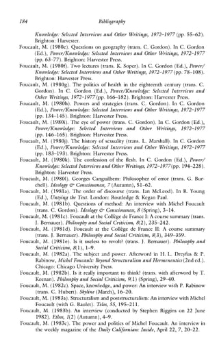 184 Bibliography
Knowledge: Selected Interviews and Other Writings, 1972-1 977 (pp.55-62).
Brighton:Harvester.
Foucault, M. (1980e).Questions on geography (trans. C. Gordon). In C. Gordon
(Ed.), Power/ICnowledge: Selected Interviews and Other Writings, 1972-1 977
(pp.63-77). Brighton: Harvester Press.
Foucault, M. (1980f). Two lectures (trans. K. Soper). In C. Gordon (Ed.),Power/
Knowledge: Selected Interviews and Other Writing,1972-1977(pp. 78-108).
Brighton: Harvester Press.
Foucault, M. (1980g). The politics of healthin the eighteenth century (trans. C.
Gordon).In C. Gordon (Ed.), Power/ICnowledge: SelectedInterviewsand
Other Writings, 1972-1977 (pp. 166-182). Brighton: Harvester Press.
Foucault, M. (1980h). Powers and strategies (trans. C.Gordon).InC.Gordon
(Ed.), Power/Knowledge: Selected Interviews and Other Writings, 1972-1977
(pp. 134-145). Brighton: Harvester Press.
Foucault, M. (1980i). The eye of power (trans. C. Gordon). In C. Gordon (Ed.),
Power/ICnowledge: SelectedInterviewsandOtherWritings, 1972-1977
(pp. 146-165). Brighton: Harvester Press.
Foucault, M. (1980j). The history of sexuality (trans. L. Marshall). InC.Gordon
(Ed.), Power/ICnowledge: Selected Interviews and Other Writin.s, 1972-1977
(pp. 183-193). Brighton: Harvester Press.
Foucault, M.(1980k).The confession of the flesh. In C.Gordon (Ed.), Power/
Knowledge: Selected Interviews and Other Writings,1972-1 977(pp. 194-228).
Brighton: Harvester Press.
Foucault, M. (19801).GeorgesCanguilhem:Philosopher of error (trans. G. Bur-
chell). IdeoloAv &-Consciousness, 7 (Autumn),51-62.
Foucault, M. (1981a). The order of discourse (trans. IanMcLeod).In R.Young
(Ed.), Untying the Text. London: Routledge & KeganPaul.
Foucault, M. (198lb). Questions of method: An interviewwithMichelFoucault
(trans. C. Gordon). Ideology &-Consciousness, 8 (Spring), 3-14.
Foucault, M. (1981~).Foucault at theCollege de France I: A course summary(trans.
J.Bernauer). Philosophy and Social Criticism, 8(2),235-242.
Foucault, M. (1981d). Foucaultat the College de France 11: Acoursesummary
(trans. J.Bernauer). Philosophy and Social Criticism, 8(3), 349-359.
Foucault, M. (1981e). Is it useless to revolt? (trans. J. Bernauer). Philosophy and
Social Criticism, S( l), 1-9.
Foucault, M. (1982a).The subject and power.Afterwordin H. L. Dreyfus & P.
Rabinow, Michel Foucault: Beyond Structuralism and Hermeneutics(2nd ed.).
Chicago: Chicago University Press.
Foucault, M. (1982b).Is it really important to think? (trans. withafterword by T.
Keenan). Philosophy and Social Criticism, 9(1)(Spring), 2940.
Foucault, M. (1982~).Space, knowledge, and power: An interview with P. Rabinow
(trans. C. Hubert). Skyline (March), 16-20.
Foucault, M. (1983a).Structuralism and poststructuralism:An interview with Michel
Foucault (with G. Raulet). Telos, 55, 195-211.
Foucault, M. (1983b).An interview (conducted by Stephen Riggins on22 June
1982).Ethos, l(2) (Autumn),4-9.
Foucault, M. (1983~).The power and politics of Michel Foucault. An interview in
the weekly magazine of the Daily Californian: Inside,April 22, 7, 20-22.
 