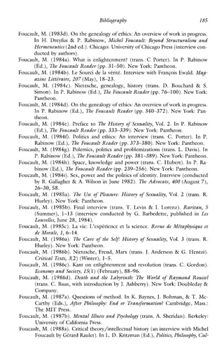 Bibliography 185
Foucault, M. (1983d). Onthe genealogy of ethics:An overview of workin progress.
In H. Dreyhs & P. Rabinow, Michel Foucault: Beyond Structuralism and
Hermeneutics (2nd ed.).Chicago: Universityof Chicago Press (interviewcon-
ducted by authors).
Foucault, M. (1984a). What is enlightenment? (trans. C Porter).In P. Rabinow
(Ed.), The Foucault Reader (pp. 31-50). New York: Pantheon.
Foucault, M. (1984b).LeSourci de la vtriti. Interview with FranGois Ewald. Mag-
azine Litte‘raire,207 (May),18-23.
Foucault, M. (1984~).Nietzsche,genealogy,history (trans. D. Bouchard & S.
Simon). InP. Rabinow (Ed.), The Foucault Reader (pp.76-100). New York:
Pantheon.
Foucault, M. (1984d).On the genealogy of ethics:An overview of work in progress.
In P.Rabinow (Ed.), The Foucault Reader (pp. 340-372). NewYork: Pan-
theon.
Foucault, M. (1984e). Preface to The History of Sexuality, Vol. 2.InP. Rabinow
(Ed.), The Foucault Reader (pp. 333-339). New York: Pantheon.
Foucault, M.(1984f). Politicsandethics: An interview (trans. C. Porter). In P.
Rabinow (Ed.), The Foucault Reader (pp. 373-380). New York: Pantheon.
Foucault, M. (19848).Polemics,politicsandproblemizations (trans. L.Davis). In
P. Rabinow (Ed.),The Foucault Reader(pp. 381-389). New York:Pantheon.
Foucault, M. (1984h). Space,knowledgeandpower (trans. C. Hubert). In P.Ra-
binow (Ed.), B e Foucault Reader (pp.239-256). New York: Pantheon.
Foucault, M. (19841).Sex, power and the politics of identity. Interview (conducted
byB. Gallagher & A.Wilsonin June 1982). The Advocate, 400 (August 7),
Foucault, M.(1985a). The Use of Pleasure: History of Sexuality, Vol. 2 (trans. R.
Hurley). New York: Pantheon.
Foucault, M. (1985b). Finalinterview (trans. T.Levin & I. Lorenz). Raritan, 5
(Summer), 1-13(interview conducted by G.Barbedette,publishedin Les
Louvelles, June 28, 1984).
Foucault, M. (1985~).Lavie:L’exptrience et la science. Revue de Mitaphysigue et
de Morale, 1,6-14.
Foucault, M.(1986a). The Care of the Self History of Sexuality, Vol. 3 (trans. R.
Hurley). NewYork: Pantheon.
Foucault, M. (1986b). Nietzsche, Freud, Marx (trans. J. Anderson & G. Hentzi).
Critical Texts, 3(2) (Winter),1-5.
Foucault, M. (1986~).Kant on enlightenment and revolution (trans.C.Gordon).
Economy and Society, 15(1)(February),88-96.
Foucault, M. (1986d). Death and the Labyrinth: The World of Raymond Roussel
(trans. C. Ruas, with introduction by J. Ashberry). New York: Doubleday &
Company.
Foucault, M. (1987a). Questions of method. In K. Baynes, J. Bohman, & T. Mc-
Carthy (Eds.),After Philosophy: End or Transformation? Cambridge, Mass.:
The MIT Press.
Foucault, M.(1987b).Mental Illness and Psychology (trans. A. Sheridan). Berkeley:
University of California Press.
Foucault, M. (1988a). Critical theory/intellectual history (an interview with Michel
Foucault by Gtrard Raulet). In L. D. Kritzman (Ed.),Politics, Philosophy, Cul-
26-30, 58.
 