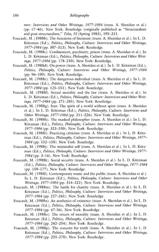 186 Bibliopaphy
ture: Interviews and Other Writings, 1977-1984 (trans. A. Sheridan et al.)
(pp. 1746). NewYork: Routledge (originallypublished as “Structuralism
andpost-structuralism,” Telos, 55 (Spring 1983), 195-211.
Foucault, M. (1988b). Thefunctions of literature (trans.A. Sheridan et al.).In L. D.
Kritzman (Ed.), Politics, Philosophy, Culture: Interviews and Other Writings,
1977-1984 (pp. 307-313). New York: Routledge.
Foucault, M. (1988~).Confinement, psychiatry, prison(trans.A. Sheridan et al.).In
L. D. IGitzman (Ed.),Politics, Philosophy, Culture: Interviews andOther Writ-
infis, 1977-1984 (pp. 178-210). NewYork: Routledge.
Foucault, M. (1988d). Onpower (trans.A.Sheridan et al.).In L. D. Kritzman (Ed.),
Politics, Philosophy, Culture:Intevvicwsand Other Writings, 1977-1984
(pp.96-109). New York: Routledge.
Foucault, M. (1988e). Thedangerous individual (trans.A.Sheridan et al.). In L. D.
Kritzman (Ed.), Politics, Philosophy, Culture: Interviews and Other WritinJs,
1977-1984 (pp. 125-151). New York: Routledge.
Foucault, M. (1988f). Sexual moralityand the law (trans. A.Sheridan et al.). In
L. D. Kritzman (Ed.),Politics, Philosophy, Cdture: Interviews andOther Writ-
in.s, 1977-1984 (pp.271-285). New York: Routledge.
Foucault, M. (19888).Iran: The spirit of a world without spirit (trans. A.Sheridan
et al.). In L. D. Kritzman (Ed.), Politics, Philosophy, Culture: Interviews and
Other WritinJs, 1977-1984 (pp. 211-226). New York: Routledge.
Foucault, M. (1988h).The masked philosopher (trans. A.Sheridan et al.).In L. D.
Kritzman (Ed.), Politics, Philosophy, Culture: Interviews and Other Writings,
1977-1984 (pp. 323-330). New York: Routledge.
Foucault, M. (19881).Practicing criticism (trans. A. Sheridan et al.).In L. D. Kritz-
man (Ed.),Politics, Philosophy, Culture: Intevviews andOther Writings, 1977-
1984(pp. 152-158). New York: Routledge.
Foucault, M. (I9SSj). Theminimalist self (trans. A. Sheridan et al.).In L. D. Kritz-
man (Ed.),Politics, Philosophy, Culture: Interviews andOther Writinds,1977-
1984(pp. 3-16). New York: Routledge.
Foucault, M. (1988k). Socialsecurity (trans. A. Sheridan et al.).In L. D. Kritzman
(Ed.),Politics, Philosophy, Culture: Interviews andOther Writings, 1977-1 984
(pp. 159-177). NewYork: Routledge.
Foucault, M. (19881).Contemporary music andthe public (trans.A.Sheridan et al.).
In L. D. Kritzman (Ed.), Politics, Philosophy, Culture: Interviews and Other
WritinJs, 1977-1984 (pp. 314-322). NewYork: Routledge.
Foucault, M. (1988m).The battle forchastity (trans. A.Sheridan et al.). In L. D.
Kritzman (Ed.), Politics, Philosophy, Culture: Intevviews and Other Writin.$,
1977-1984 (pp.227-241). New York: Routledge.
Foucault, M. (198811). An aestheticsof existence (trans. A.Sheridan et al.).In L. D.
IZritzman (Ed.),Politics, Philosophy, Culture: Interviews and Other Writinds,
1977-1984 (pp.47-56). New York: Routledge.
Foucault, M. (19880). The return of morality (trans. A. Sheridan et al.). In L. D.
Kritzman (Ed.), Politics, Philosophy, Culture: Interviews and Other Writin&$,
1977-1984 (pp.242-254). New York: Routledge.
Foucault, M. (1988~).The concernfor truth (trans. A. Sheridan et al.).In L. D.
Kritzman (Ed.),Politics, Philosophy, Culture: Interviews and Other Wvitings,
1977-1984 (pp.255-270). New York: Routledge.
 