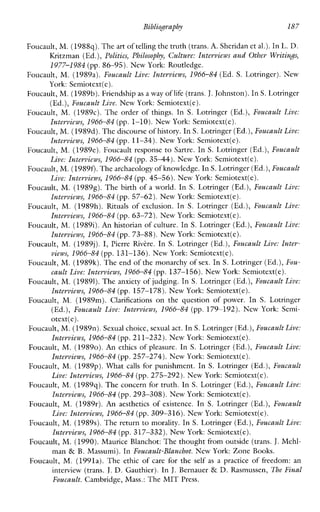 Bibliopaphy 187
Foucault, M. (1988q).The art of telling the truth(trans.A. Sheridan et al.). In L. D.
Kritzman (Ed.), Politics, Philosophy, Culture: Interviews and Other WritinJs,
1977-1984 (pp.86-95). New York: Routledge.
Foucault, M. (1989a). Foucault Live: Interviews, 1966-84 (Ed. S. Lotringer). New
York: Semiotext(e).
Foucault, M. (1989b).Friendship as a way of life(trans.J. Johnston). InS. Lotringer
(Ed.),Foucault Live. New York: Semiotext(e).
Foucault, M. (1989~).The order of things. In S. Lotringer (Ed.), Foucault Live:
Interviews, 1966-84 (pp. 1-10), NewYork: Semiotext(e).
Foucault, M. (1989d).The discourse of history. In S. Lotringer (Ed.),Foucault Live:
Interviews, 1966-84 (pp. 11-34). NewYork: Semiotext(e).
Foucault, M. (1989e). Foucaultresponse to Sartre. In S. Lotringer (Ed.),Foucault
Live: Interviews, 1966-84 (pp. 3544). New York: Semiotext(e).
Foucault, M. (19890.The archaeologyof knowlcdge. In S. Lotringer (Ed.),Foucault
Live: Interviews, 1966-84 (pp.45-56). New York: Semiotext(e).
Foucault, M. (19898). The birth of a world. In S. Lotringer (Ed.), Foucault Live:
Interviews, 1966-84 (pp. 57-62). NewYork: Semiotext(e).
Foucault, M. (1989h).Rtuals of exclusion. In S. Lotringer (Ed.), Foucault Live:
Interviews, 1966-84 (pp.63-72). New York: Semiotext(e).
Foucault, M. (19891).An historian of culture. In S. Lotringer (Ed.),Foucault Live:
Interviews, 1966-84 (pp.73-88). New York: Scmiotext(e).
Foucault, M. (1989j). I, Pierre Rivkre. In S. Lotringer (Ed.),Foucault Live: Inter-
views, 1966-84 (pp. 131-136). NewYork: Semiotext(e).
Foucault, M. (1989k).The end of the monarchy of sex. In S. Lotringer (Ed.),Fou-
cault Live: Interviews, 1966-84 (pp. 137-156). New York: Semiotext(e).
Foucault, M. (19891).The anxiety of judging. In S. Lotringer (Ed.), Foucault Live:
Interviews, 1966-84 (pp. 157-178). NewYork: Semiotext(e).
Foucault, M.(1989m). Clarifications on the question ofpower. In S. Lotringer
(Ed.), Foucault Live: Interviews, 1966-84 (pp. 179-192). NewYork:Semi-
otext(e).
Foucault, M. (198911). Sexual choice, sexualact. In S. Lotringer (Ed.),Foucault Live:
Interviews, 1966-84 (pp.211-232). New York: Semiotext(e).
Foucault, M. (19890). An ethics of pleasure. In S. Lotringer (Ed.),Foucault Live:
Interviews, 1966-84 (pp.257-274). New York: Semiotext(e).
Foucault, M. (1989~).What calls for punishment. In S. Lotringer (Ed.), Foucault
Live: Interviews, 1966-84 (pp.275-292). New York: Semiotext(e).
Foucault, M. (1989q).The concern for truth. InS. Lotringer (Ed.),Foucault Live:
Interviews, 1966-84 (pp.293-308). New York: Semiotext(e).
Foucault, M. (1989r). An aesthetics of existence. In S. Lotringer (Ed.), Foucault
Live: Interviews, 1966-84 (pp. 309-316). New York: Semiotext(e).
Foucault, M. (1989s). Thereturn to morality. In S. Lotringer (Ed.),Foucault Live:
Interviews, 1966-84 (pp. 317-332). New York: Semiotext(e).
Foucault, M. (1990).Maurice Blanchot: The thought from outside (trans. J.Mehl-
man & B. Massumi). In Foucault-Blanchot. NewYork: Zone Books.
Foucault, M. (1991a). The ethic of carefor the self as a practiceoffreedom:an
interview (trans. J. D. Gauthier). In J. Bernauer & D. Rasmussen, The Final
Foucault. Cambridge, Mass.: The MIT Press.
 