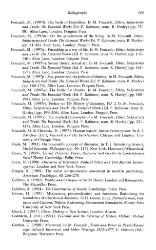 Bibliography 189
Foucault, M. (19971).The birth of biopolitics. In M. Foucault, Ethics, Subjectivity
and Truth: The Essential Works (Ed. P.Rabinow,trans. R. Hurley) (pp. 73-
80).Allen Lane, London: Penguin Press.
Foucault, M. (1997m). On the governmentof the living. In M. Foucault, Ethics,
Subjectivity and Truth:The Essential Works(Ed.P. Rabinow, trans.R. Hurley)
(pp. 81-86). Allen Lane, London: Penguin Press.
Foucault, M. (1997n).Friendship as a way of life. In M.Foucault, Ethics, Subjectivity
and Truth: The Essential Works (Ed.P. Rabinow, trans. R. Hurley) (pp. 135-
140).Allen Lane, London: Penguin Press.
Foucault, M. (19970).Sexual choice, sexual act. In M. Foucault, Ethics, Subjectivity
and Truth: The Essential Works(Ed. P.Rabinow, trans. R. Hurley) (pp. 141-
157).Allen Lane, London: Penguin Press.
Foucault, M. (1997~).Sex, powerand thepoliticsof identity. In M.Foucault,Ethics,
Subjectivity and Truth:77.16 Essential Works(Ed.P.Rabinow, trans. R.Hurley)
(pp. 163-174). AllenLane, London: Penguin Press.
Foucault, M.(1997q).The battle for chastity. In M. Foucault, Ethics, Subjectivity
and Truth: The Essential Works (Ed. P. Rabinow, trans. R. Hurley) (pp. 185-
198).Allen Lane, London: Penguin Press.
Foucault, M. (1997r).Preface to The History of Sexuality, Vol.2. In M. Foucault,
Ethics, Subjectivity and Truth:The Essential Works (Ed. P.Rabinow, trans. R.
Hurley) (pp. 199-206). AllenLane, London: Penguin Press.
Foucault, M. (1997s). Themasked philosopher. In M. Foucault, Ethics, Subjectivity
and Truth: The Essential Works (Ed.P. Rabinow, trans. R. Hurley) (pp. 321-
328). AllenLane, London: Penguin Press.
Foucault, M. & Chomsky, N. (1997). Humannature: Justice versus power. In A. I.
Davidson (Ed.), Foucault and His Interlocutors. Chicago and London: Uni-
versity of Chicago Press.
Frank, M. (1992). On Foucault’s concept of discourse. In T. J.Armstrong (trans.),
Michel Foucault: Philosopher (pp.99-1 17).New York:Harvesterrneatsheaf.
Fraser, N.(1989). Unruly Practices: Power, Discourse and Gender in Contemporary
Social Theory. Cambridge:Polity Press.
Geras, N.(1990). Discourses of Extremity: Radical Ethics and Post-Marxist Extrav-
agances. London and New York: Verso.
Gergen, K. (1985). The socialconstructionistmovementinmodernpsychology.
American Pychologist, 40, 266-275.
Giddens, A. (1982).Profiles and Critiques inSocial Theory. London and Basingstoke:
The Macmillan Press.
Giddens, A. (1984). The Constitution of Society. Cambridge:Polity Press.
Giroux, H.(1991). Modernism,postmodernismandfeminism:Rethinking the
boundaries of educational discourse.In H. Giroux (Ed.),Postmodernism, Fem-
inism and Cultural Politics: Redrawing Educational Boundaries.Albany:State
University of New York Press.
Gleick, J.(1987). Chaos: Making a New Science. London: Abacus.
Goldstein, J. (Ed.)(1994). Foucault and the Writing of History. Oxford:Oxford
University Press.
Gordon, C. (1980).Afterword. In M.Foucault, Truth and Power in Power/ICnowl-
edge: Selected Interviews and Other Writings 1972-1977, C. Gordon (Ed.).
Brighton: Harvester Press.
 
