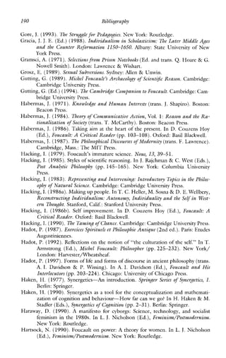 190 Bibliography
Gore, J. (1993). The Strug& for Pedagogies. New York: Routledge.
Gracia, J. J.E. (Ed.) (1988).Individualism in Scholasticism: The Later Middle Ages
and the Counter Reformation 1150-1650. Albany:StateUniversity of New
York Press.
Gramsci, A. (1971).Selectionsfiom Prison Notebooks (Ed. and trans. Q. Hoare & G.
Nowell Smith). London: Lawrence & Wishart.
Grosz, E.. (1989).Sexual Subversions. Sydney: Allen & Unwin.
Gutting, G. (1989).Michel Foucault’s Archaeology of Scient+ Reason. Cambridge:
Gutting, G. (Ed.) (1994).The Cambridge Companionto Foucault. Cambridge:Cam-
Habermas, J. (1971). ICnowledge and Human Interests (trans. J.Shapiro). Boston:
Habermas, J.(1984). Theory of Communicative Action,Vol. 1:Reason and the Ra-
Habermas, J.(1986).Takingaim at the heart of the present. In D. Couzens Hoy
Habermas, J.(1987). The Philosophical Discourses of Modernity (trans. F. Lawrence).
Hacking, I. (1979).Foucault’simmaturescience. Nous, 13, 39-51.
Hacking, I. (1985).Styles of scientific reasoning. In J. Rajchman & C. West (Eds.),
Post Ana(ytic Philosophy (pp.145-165). NewYork:ColumbiaUniversity
Press.
Hacking, I. (1983).Representing and Intervening: Introduetovy Topics in the Philos-
ophy of Natural Science. Cambridge: Cambridge University Press.
Hacking, I. (1986a).Making up people. In T.C. Heller, M. Sosna & D. E.Wellbery,
Reconstructing Individualism: Autonomy, Individuality and theSeGf in West-
ern Thought.Stanford, Calif.: Stanford University Press.
Hacking, I. (1986b). Self improvement. In D. Couzens Hoy (Ed.), Foucault: A
Critical Reader. Oxford: Basil Blackwell.
Hacking, I. (1990).The Taming of Chance.Cambridge:Cambridge University Press.
Hadot, P. (1987).Exercices Spirituels et Philosophie Antique (2nd ed.).Paris: Etudes
Augustiniennes.
Hadot, P. (1992).Reflections on the notion of “the culturation of the self.’’ In T.
Armstrong (Ed.), Michel Foucault: Philosopher (pp.225-232). NewYork/
London:Harvesterflheatsheaf.
Hadot, P. (1997).Forms of life and forms of discourse in ancient philosophy(trans.
A. I. Davidson & P.Wissing). In A. I. Davidson (Ed.), Foucault and His
Interlocutors (pp.203-224). Chicago: University of Chicago Press.
Haken, H. (1977). Synergetics-An introduction. Springer Series of Synergetics, 1.
Berlin: Springer.
Haken, H. (1990).Synergeticsas a tool for the conceptualization and mathemati-
zation of cognition and behaviour-How far can we go? InH. Haken & M.
Stadler (Eds.),Synergetics of Cognition (pp.2-31). Berlin: Springer.
Haraway, D. (1990). Amanifestoforcyborgs:Science,technology,andsocialist
feminismin the1980s.In L. J. Nicholson (Ed.), Feminism/Post~~odernisnz.
New York: Routledge.
Hartsock, N. (1990). Foucault on power:A theory for women. In L. J.Nicholson
(Ed.),Feminism/Postnodernism. New York: Routledge.
Cambridge University Press.
bridge University Press.
Beacon Press.
tionalization ofSociety (trans. T.McCarthy). Boston: Beacon Press.
(Ed.),Foucault: A Critical Reader (pp. 103-108). Oxford: Basil Blackwell.
Cambridge, Mass.: The MIT Press.
 