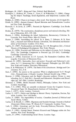 Bibliography 191
Heidegger, M. (1967). Being and Time. Oxford: BasilBlackwell.
Henriques, J., Hollway, W., Urwin, C., Venn, C. & Walkerdine, V. (1984). Chang-
ing the Subject: Psychology, Social Regulation, and Subjectivity. London: Me-
thuen.
Holden, A. (1985).Chaos is no longer a dirty word. New Scientist, 12-15 (April25).
Holub, R. (1992).Antonio Gramsci: Beyond Marxism and Postmodernism. London
and New York: Routledge.
Horrocks, C. & Jevtic, Z.(1997). Foucault for Beginners. Cambridge: Icon Rooks
Ltd.
Hoskin, K. (1979). Theexamination, disciplinary power and rational schooling. His-
tory of Education,8(2), 135-146.
Hunter,I.(1994). Rethinking the School: Subjectivity, Bureaucracy, Criticism. St.
Leonards, New South Wales: Allen & Unwin.
Hunter, I. (1996). Assembling the school. In A.Barry, T. Osborne, & N. Rose
(Eds.), Foucault and Political Reason: Liberalism, Nco-liberalism and Ration-
alities of Government.London: UCL Press.
Ingleby, D. (1987).Psychoanalysis and ideology. In J. M. Broughton (Ed.),Critical
Theories of Psychological Dcvelopmcnt.New York: Plenum.
Ingram, D. (1994).Foucault and Habermas on the subject of reason. In G. Gutting
(Ed.), The Cambridge Companion to Foucault (pp.215-261). Cambridge:
Cambridge University Press.
Jameson, F. (1984). Foreword. InJ-F. Lyotard, The Postmodern Condition. Min-
neapolis: University of Minnesota Press.
Janicaud, D. (1992). Rationality,force and power:FoucaultandHabermas’scriti-
cisms. In T. J.Armstrong (Ed.),Michel Foucault: Philosopher (pp. 283-301).
New York and London: Harvesterrneatsheaf.
Jones, K. & Williamson. K. (1979). Thebirth of the schoolroom. Ideology and Con-
sciousness, 5(l),5-6.
Ibnt, I. (1992). An answer to the question: What is enlightenment? In P. Waugh
(Ed.),Postmodemism: A Reader. London: Edward Arnold (orig. 1784).
Kenway, J. (1990). Educationand the Right’sdiscursivepolitics:Privatevs.state
schooling. In S. J. Ball (Ed.),Foucault and Education: Disciplines and Knowl-
edgcs (pp. 167-206). London: Routledge.
Kritzman,L. (1988). Michel Foucault: Polities, Philosophy, Culture. NewYork and
London: Routledge.
Kuhn, T.S. (1981).Whatarescientificrevolutions? Center forCognitiveScience,
Occasional Paper 18, Massachusetts Institute of Technology.
Lacan, J. (1977).Ecrits. London: Tavistock.
Laclau, E. (1977). Politics and Ideologyin Mavxist Theory: Capitalism, Fascism, Pop-
ulism. London: New Left Books.
Laclau, E. (1983).The impossibilityof society. Canadian Journal of Political and
Social Theory, 7(1&2).
Laclau, E. & Mouffe, C. (1985).Hegemony andSocialist Strategy: Towards a Radical
Democratic Politics (trans. W. Moore & P. Cammack). London: Verso.
Lash, S. (1984). Genealogyand the body: Foucault/Deleuze/Nietzsche. Theory,
Culture and Society, 2, 1-17.
Lather, P.(1991). Getting Smart: Feminist Research and Pedagogy within the Post-
modern. New York: Routledge.
Layder, D. (1994). Understanding Social Theory. London: Sage.
 