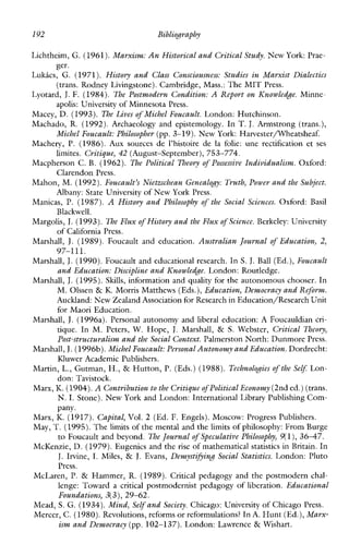 lY2 Bibliography
Lichtheim, G. (1961).Marxism: An Historical and Critical Study.New York: Prae-
Lukics, G. (1971). History and Class Consciousness: Studies in Marxist Dialectics
Lyotard, J.F. (1984). The Postmodern Condition: A Report on Knowledge. Minne-
Macey, D. (1993). The Lives of Michel Foucault. London: Hutchinson.
Machado, R.(1992). Archaeology and epistemology. In T.J. Armstrong (trans.),
Machery, P. (1986). Auxsources de l’histoire de lafolie: une rectification et ses
Macpherson C. B. (1962). The Political Theory of Possessive Individualism. Oxford:
Mahon, M. (1992).Foucault’s Nietnchean Genealogy: Truth, Power and the Subject.
Manicas, P. (1987). A History and Philosophy of the Social Sciences. Oxford:Basil
Margolis, J.(1993). The Flux of History and the Flux of Science. Berkeley: University
Marshall, J. (1989). Foucaultand education. Australian Journal of Education, 2,
Marshall, J.(1990).Foucault and educational research. In S. J.Ball (Ed.),Foucault
and Education: Discipline and Knowledge.London: Routledge.
Marshall, J.(1995).Skills, information and quality for the autonomous chooser. In
M. Olssen & K. Morris Matthews (Eds.),Education, Democracy and Reform.
Auckland: New Zealand Association for Researchin Education/Research Unit
for Maori Education.
Marshall, J. (19964. Personalautonomyandliberal education: AFoucauldiancri-
tique. InM. Peters,W. Hope, J. Marshall, & S. Webster, Critical Theory,
Post-structuralism and theSocial Context. Palmerston North: DunmorePress.
Marshall,J.(1996b).Michel Foucault: Personal Autonomy and Education.Dordrecht:
Kluwer Academic Publishers.
Martin, L., Gutman, H., & Hutton, P. (Eds.) (1988). Technolodies of the Self: Lon-
don: Tavistock.
Marx, K.(1904).A Contribution to the Critiqueof Political Economy(2nd ed.)(trans.
N. I. Stone). New York and London: International Library Publishing Com-
pany.
ger.
(trans. Rodney Livingstone).Cambridge, Mass.: The MIT Press.
apolis: Universityof Minnesota Press.
Michel Foucault: Philosopher (pp. 3-19). New York: Harvester/Wheatsheaf.
limites. Critique, 42 (August-September), 753-774.
Clarendon Press.
Albany: State University of New York Press.
Blackwell.
of California Press.
97-111.
Marx, K.(1917). Capital, Vol. 2 (Ed. F. Engels). Moscow:ProgressPublishers.
May, T.(1995). Thelimits ofthe mental and the limits of philosophy: From Burge
to Foucault and beyond. The Journal of Speculative Philosophy, Y(l),3647.
McKenzie, D. (1979).Eugenics and the rise of mathematical statistics in Britain. In
J. Irvine, I. Miles, & J. Evans, Demystifjing Social Statistics. London: Pluto
Press.
McLaren,P. & Hammer, R.(1989). Criticalpedagogyand the postmodern chd-
lenge:Toward a critical postmodernist pedagogy of liberation. Educational
Foundations, 3(3),29-62.
Mead, S. G. (1934).Mind, Selfand Society.Chicago: University of Chicago Press.
Mercer, C. (1980).Revolutions, reformsor reformulations? In A. Hunt (Ed.),Marx-
ism and Democracy(pp. 102-137). London: Lawrence & Wishart.
 